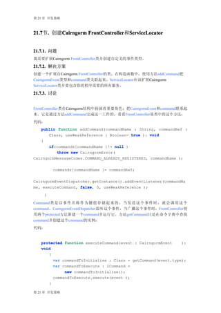 第 21 章 开发策略



21.7 . 创建Cairngorm FrontController ServiceLocator
21.7节.   Cairngorm FrontController和ServiceLocator


21.7.1. 问题
我需要扩展Cairngorm FrontController类并创建自定义的事件类型。

21.7.2. 解决方案
创建一个扩展自Cairngorm FrontController的类。在构造函数中，使用方法addCommand把
CairngormEvent类型和command类关联起来。ServiceLocator应该扩展Cairngorm
ServiceLocator类并要包含你的程序需要的所有服务。

21.7.3. 讨论


FrontController类在Cairngorm结构中扮演着重要角色：把CairngormEvent和command联系起
来。它是通过方法addCommand完成这一工作的，看看FrontController基类中的这个方法：
代码：
   public function addCommand(commandName : String, commandRef :
       Class, useWeakReference : Boolean= true ): void
   {
       if(commands[commandName ]!= null )
       if
          throw new CairngormError(
CairngormMessageCodes.COMMAND_ALREADY_REGISTERED, commandName );

        commands[commandName ]= commandRef;

CairngormEventDispatcher.getInstance().addEventListener(commandNa
me, executeCommand, false 0, useWeakReference );
                    false,
    }

Command 类是 以 事 件 名 称 作 为 键 值 存 储 起 来 的 ， 当 发 送 这 个 事 件 时 ， 就 会 调 用 这 个
command。CairngormEventDispatcher监听这个事件，当广播这个事件时，FrontController使
用两个protected方法新建一个command并运行它。方法getCommand只是在命令字典中查找
command并创建这个command的实例：
代码：


   protected function executeCommand(event : CairngormEvent    ):
   void
      {
        var commandToInitialise : Class = getCommand(event.type);
        var commandToExecute : ICommand =
             new commandToInitialise();
        commandToExecute.execute(event );
      }

第 21 章 开发策略
 