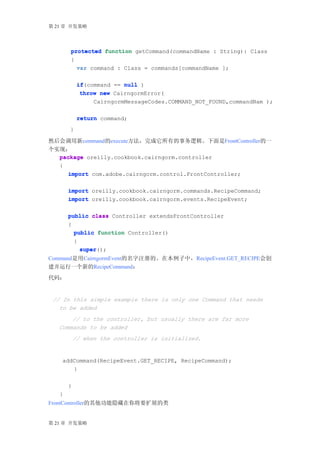 第 21 章 开发策略




       protected function getCommand(commandName : String): Class
       {
         var command : Class = commands[commandName ];

            if(command == null )
            if
             throw new CairngormError(
                 CairngormMessageCodes.COMMAND_NOT_FOUND,commandNam );

            return command;
       }

然后会调用新command的execute方法，完成它所有的事务逻辑。下面是FrontController的一
个实现：
  package oreilly.cookbook.cairngorm.controller
  {
     import com.adobe.cairngorm.control.FrontController;

       import oreilly.cookbook.cairngorm.commands.RecipeCommand;
       import oreilly.cookbook.cairngorm.events.RecipeEvent;

       public class Controller extendsFrontController
       {
         public function Controller()
         {
           super();
           super
Command是用CairngormEvent的名字注册的。在本例子中，RecipeEvent.GET_RECIPE会创
建并运行一个新的RecipeCommand：
代码：


 // In this simple example there is only one Command that needs
   to be added
       // to the controller, but usually there are far more
   Commands to be added
           // when the controller is initialized.


    addCommand(RecipeEvent.GET_RECIPE, RecipeCommand);
       }

       }
   }
FrontController的其他功能隐藏在你将要扩展的类


第 21 章 开发策略
 