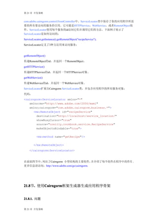 第 21 章 开发策略


com.adobe.cairngorm.control.FrontController中。ServiceLocator类中保存了你的应用程序所需
要的所有要访问的服务的引用。它可能是HTTPService，WebService，或者RemoteObject组
件。ServiceLocator使用每个服务的id访问它们并调用它们的方法。下面例子展示了
ServiceLocator是如何访问的：
ServiceLocator.getInstance().getRemoteObject("recipeService");
ServiceLocator定义了3种方法用来访问服务：


getRemoteObject()
传递RemoteObject的id，并返回一个RemoteObject。
getHTTPService()
传递HTTPService的id，并返回一个HTTPService对象。
getWebService()
传递WebService的id，并返回一个WebService对象。
ServiceLocator扩展自Cairngorm ServiceLocator类，并包含应用程序的所有服务对象：
代码：
<cairngorm:ServiceLocator xmlns="*"
   xmlns:mx="http://www.adobe.com/2006/mxml"
   xmlns:cairngorm="com.adobe.cairngorm.business.*">
      <mx:RemoteObject id="recipeService"
        destination="http://localhost/service_location/"
        showBusyCursor="true"
        source="oreilly.cookbook.service.RecipeService"
        makeObjectsBindable="true">

          <mx:method name="getRecipe"/>

        </mx:RemoteObject>
    </cairngorm:ServiceLocator>



在前面四节中，列出了Cairngorm 小型结构的主要组件，             并介绍了每个组件在程序中的作用 。
更多信息请访问：http://www.adobe.com/go/cairngorm.




21.8 . 使用Cairngorm
21.8节.   Cairngorm
         Cairngorm框架生成器生成应用程序骨架


21.8.1. 问题


第 21 章 开发策略
 