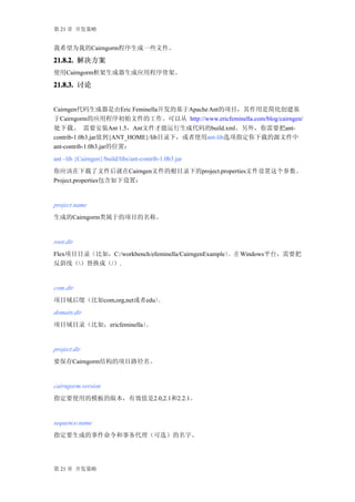 第 21 章 开发策略


我希望为我的Cairngorm程序生成一些文件。

21.8.2. 解决方案
使用Cairngorm框架生成器生成应用程序骨架。

21.8.3. 讨论


Cairngen代码生成器是由Eric Feminella开发的基于Apache Ant的项目，其作用是简化创建基
于Cairngorm的应用程序初始文件的工作。可以从 http://www.ericfeminella.com/blog/cairngen/
处下载。 需要安装Ant 1.5，Ant文件才能运行生成代码的build.xml。另外，你需要把ant-
contrib-1.0b3.jar放到{ANT_HOME}/lib目录下，或者使用ant-lib选项指定你下载的源文件中
ant-contrib-1.0b3.jar的位置：
ant –lib {Cairngen}/build/libs/ant-contrib-1.0b3.jar
你应该在下载了文件后就在Cairngen文件的根目录下的project.properties文件设置这个参数。
Project.properties包含如下设置：


project.name
生成的Cairngorm类属于的项目的名称。


root.dir
Flex项目目录（比如，C:/workbench/efeminella/CairngenExample） 在 Windows平台，需要把
                                                    。
反斜线（）替换成（/）.


com.dir
项目域后缀（比如com,org,net或者edu）。
domain.dir
项目域目录（比如，ericfeminella）。


project.dir
要保存Cairngorm结构的项目路径名。


cairngorm.version
指定要使用的模板的版本，有效值是2.0,2.1和2.2.1。


sequence.name
指定要生成的事件命令和事务代理（可选）的名字。




第 21 章 开发策略
 