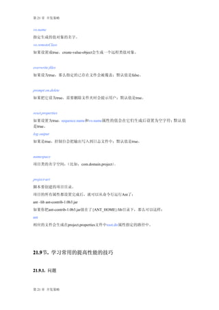 第 21 章 开发策略


vo.name
指定生成的值对象的名字。
vo.remoteClass
如果设置成true，create-value-object会生成一个远程类值对象。


overwrite.files
如果设为true，那么指定的已存在文件会被覆盖；默认值是false。


prompt.on.delete
如果把它设为true，需要删除文件夹时会提示用户；默认值是true。


reset.properties
如果设置为true，sequence.name和vo.name属性的值会在它们生成后设置为空字符；默认值
是true。
log.output
如果是true，控制台会把输出写入到日志文件中；默认值是true。


namespace
项目类的名字空间，（比如，com.domain.project）。


project-uri
脚本要创建的项目目录。
项目的所有属性都设置完成后，就可以从命令行运行Ant了：
ant –lib ant-contrib-1.0b3.jar
如果你把ant-contrib-1.0b3.jar放在了{ANT_HOME}/lib目录下，那么可以这样：
ant
相应的文件会生成在project.properties文件中root.dir属性指定的路径中。




21.9 . 学习常用的提高性能的技巧
21.9节.


21.9.1. 问题



第 21 章 开发策略
 