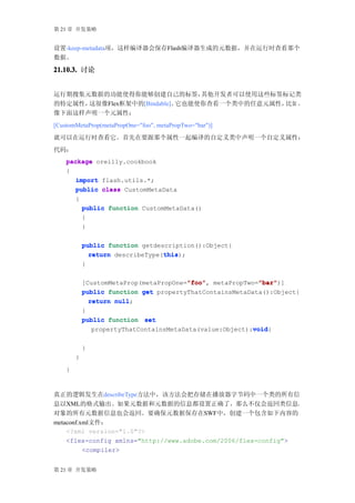 第 21 章 开发策略


设置-keep-metadata项，这样编译器会保存Flash编译器生成的元数据，并在运行时查看那个
数据。
21.10.3. 讨论


运行期搜集元数据的功能使得你能够创建自己的标签，        其他开发者可以使用这些标签标记类
的特定属性，这很像Flex框架中的[Bindable]。它也能使你查看一个类中的任意元属性，比如 ，
像下面这样声明一个元属性：
[CustomMetaProp(metaPropOne="foo", metaPropTwo="bar")]
就可以在运行时查看它。首先在要跟那个属性一起编译的自定义类中声明一个自定义属性：
代码：
    package oreilly.cookbook
    {
       import flash.utils.*;
       public class CustomMetaData
       {
         public function CustomMetaData()
         {
         }

            public function getdescription():Object{
                                  this
              return describeType(this
                                  this);
            }

                                         "foo"
                                         "foo",            "bar"
                                                           "bar")]
            [CustomMetaProp(metaPropOne="foo" metaPropTwo="bar"
            public function get propertyThatContainsMetaData():Object{
              return null
                     null;
            }
            public function set
                                                          void
                                                          void{
               propertyThatContainsMetaData(value:Object):void

            }
        }
    }



真正的逻辑发生在describeType方法中，该方法会把存储在播放器字节码中一个类的所有信
息以XML的格式输出。如果元数据和元数据的信息都设置正确了，那么不仅会返回类信息，
对象的所有元数据信息也会返回。要确保元数据保存在SWF中，创建一个包含如下内容的
metaconf.xml文件：
    <?xml version="1.0"?>
    <flex-config xmlns="http://www.adobe.com/2006/flex-config">
          <compiler>


第 21 章 开发策略
 