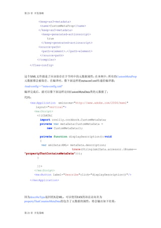 第 21 章 开发策略


           <keep-as3-metadata>
            <name>CustomMetaProp</name>
           </keep-as3-metadata>
             <keep-generated-actionscript>
                true
             </keep-generated-actionscript>
           <source-path>
             <path-element>.</path-element>
            </source-path>
          </compiler>
    </flex-config>



这个XML文件描述了应该保存在字节码中的元数据属性；     在本例中，所有的CustomMetaProp
元数据都会被保存。在编译时，像下面这样把metaconf.xml传递给编译器：
-load-config+="meta-config.xml"
编译完成后，就可以像下面这样访问CustomMetaData类的元数据了：
代码：
    <mx:Application xmlns:mx="http://www.adobe.com/2006/mxml"
        layout="vertical">
       <mx:Script>
         <![CDATA[
           import oreilly.cookbook.CustomMetaData;
           private var metaData:CustomMetaData =
               new CustomMetaData();

                                                void
          private function displayDescription():void
          {
           var xmlData:XML= metaData.description;
                             trace(String(xmlData.accessor.(@name==
                             trace
"propertyThatContainsMetaData")));
"propertyThatContainsMetaData"
        }

          ]]>
        </mx:Script>
        <mx:Button label="Describe"click="displayDescription()"/>
    </mx:Application>




因为describeType返回的X是ML，可以使用E4X的语法访问名为
propertyThatConatinsMetaData的包含了元数据的属性，将会输出如下结果：



第 21 章 开发策略
 