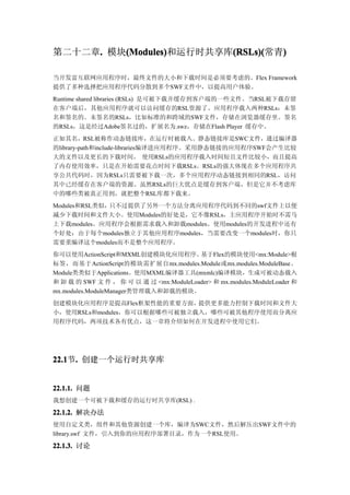 第二十二章. 模块(Modules)
     .   (Modules)       (RSLs)(
         (Modules)和运行时共享库(RSLs)(  )
                         (RSLs)(常青)

当开发富互联网应用程序时，最终文件的大小和下载时间是必须要考虑的。Flex Framework
提供了多种选择把应用程序代码分散到多个SWF文件中，以提高用户体验。
Runtime shared libraries (RSLs) 是可被下载并缓存到客户端的一些文件。当RSL被下载存留
在客户端后，其他应用程序就可以访问缓存的RSL资源了。应用程序载入两种RSLs：未签
名和签名的。未签名的RSLs，比如标准的和跨域的SWF文件，存储在浏览器缓存里。签名
的RSLs，这是经过Adobe签名过的，扩展名为.swz，存储在Flash Player 缓存中。
正如其名，RSL被称作动态链接库，在运行时被载入。静态链接库是SWC文件，通过编译器
的library-path和include-libraries编译进应用程序。采用静态链接的应用程序SWF会产生比较
大的文件以及更长的下载时间。 使用RSLs的应用程序载入时间短且文件比较小，而且提高
了内存使用效率，只是在开始需要花点时间下载RSLs。RSLs的强大体现在多个应用程序共
享公共代码时，因为RSLs只需要被下载一次，多个应用程序动态链接到相同的RSL，访问
其中已经缓存在客户端的资源。虽然RSLs的巨大优点是缓存到客户端，但是它并不考虑库
中的哪些类被真正用到，就把整个RSL库都下载来。
Modules和RSL类似，只不过提供了另外一个方法分离应用程序代码到不同的swf文件上以便
减少下载时间和文件大小。使用Modules的好处是，它不像RSLs，主应用程序开始时不需马
上下载modules。应用程序会根据需求载入和卸载modules。使用modules的开发进程中还有
个好处：由于每个modules独立于其他应用程序modules，当需要改变一个modules时，你只
需要重编译这个modules而不是整个应用程序。
你可以使用ActionScript和MXML创建模块化应用程序。         基于Flex的模块使用<mx:Module>根
标签，而基于ActionScript的模块需扩展自mx.modules.Module或mx.modules.ModuleBase。
Module类类似于Applications。使用MXML编译器工具(mxmlc)编译模块，生成可被动态载入
和 卸 载 的 SWF 文 件 ， 你 可 以 通 过 <mx:ModuleLoader> 和 mx.modules.ModuleLoader 和
mx.modules.ModuleManager类管理载入和卸载的模块。
创建模块化应用程序是提高Flex框架性能的重要方面，   提供更多能力控制下载时间和文件大
小，使用RSLs和modules，你可以根据哪些可被独立载入，哪些可被其他程序使用而分离应
用程序代码，两项技术各有优点，这一章将介绍如何在开发进程中使用它们。




22.1 . 创建一个运行时共享库
22.1节.


22.1.1. 问题
我想创建一个可被下载和缓存的运行时共享库(RSL) .

22.1.2. 解决办法
使用自定义类，组件和其他资源创建一个库，编译为SWC文件，然后解压出SWF文件中的
library.swf 文件，引入到你的应用程序部署目录，作为一个RSL使用。

22.1.3. 讨论
 
