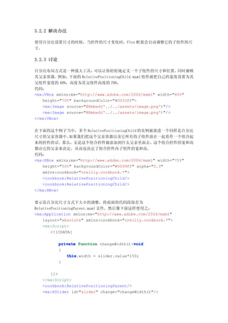 3.2.2 解决办法

使用百分比设置尺寸的时候，当控件的尺寸变化时，Flex 框架会自动调整它的子组件的尺
寸。

3.2.3 讨论

百分比布局方式是一种强大工具，          可以让你轻松地定义一个子组件的尺寸和位置，             同时兼顾
其父亲容器。    例如， 下面的 RelativePositioningChild.mxml 组件就把自己的宽度设置为其
父组件宽度的 40%，高度为其父组件高度的 70%。
代码：
<mx:VBox xmlns:mx="http://www.adobe.com/2006/mxml" width="40%"
   height="70%" backgroundColor="#0033ff">
   <mx:Image source="@Embed('../../assets/image.png')"/>
   <mx:Image source="@Embed('../../assets/image.png')"/>
</mx:VBox>


在下面的这个例子当中，多个 RelativePositioningChild 的实例被放进一个同样是百分比
尺寸的父亲容器中。     如果我们把这个父亲容器以及它所有的子组件放在一起看作一个组合起
来的控件的话。那么，无论这个组合控件被添加到什么父亲里面去，这个组合控件的宽和高
都由它的父亲来决定，从而也决定了组合控件内子组件的宽和高。
代码：
<mx:HBox xmlns:mx="http://www.adobe.com/2006/mxml" width="75%"
   height="50%" backgroundColor="#0099ff" alpha="0.3"
   xmlns:cookbook="oreilly.cookbook.*">
   <cookbook:RelativePositioningChild/>
   <cookbook:RelativePositioningChild/>
</mx:HBox>


要示范百分比尺寸方式下大小的调整，将前面的代码段保存为
RelativePositioningParent.mxml 文件。然后像下面这样使用之：
<mx:Application xmlns:mx="http://www.adobe.com/2006/mxml"
    layout="absolute" xmlns:cookbook="oreilly.cookbook.*">
    <mx:Script>
        <![CDATA[

                                          void
           private function changeWidth():void
           {
              this
              this.width = slider.value*150;
           }

      ]]>
   </mx:Script>
   <cookbook:RelativePositioningParent/>
   <mx:HSlider id="slider" change="changeWidth()"/>
 