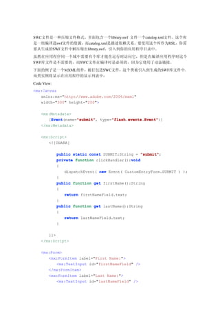 SWC文件是一种压缩文件格式，里面包含一个library.swf 文件一个catalog.xml文件。这个库
是一组编译进swf文件的资源，而catalog.xml是描述依赖关系。要使用这个库作为RSL，你需
要从生成的SWF文件中解压缩出library.swf，引入到你的应用程序目录中。
虽然在应用程序同一个域中需要有个库才能在运行时访问它，但是在编译应用程序时这个
SWF库文件是不需要的，而SWC文件在编译时是必须的，因为它使用了动态链接。
下面的例子是一个MXML组件，被打包进SWC文件，这个类被引入到生成的SWF库文件中，
而类实例将显示在应用程序的显示列表中：
Code View:
<mx:Canvas
   xmlns:mx="http://www.adobe.com/2006/mxml"
   width="300" height="200">

    <mx:Metadata>
        Event      "submit"      "flash.events.Event"
        Event(name="submit" type="flash.events.Event"
       [Event      "submit",     "flash.events.Event")]
    </mx:Metadata>

    <mx:Script>
       <![CDATA[

             public static const SUBMIT:String = "submit"
                                                  "submit";
                                             void
             private function clickHandler():void
             {
                dispatchEvent( new Event( CustomEntryForm.SUBMIT ) );
             }
             public function get firstName():String
             {
                return firstNameField.text;
             }
             public function get lastName():String
             {
                return lastNameField.text;
             }

       ]]>
    </mx:Script>

    <mx:Form>
       <mx:FormItem label="First Name:">
           <mx:TextInput id="firstNameField" />
       </mx:FormItem>
       <mx:FormItem label="Last Name:">
           <mx:TextInput id="lastNameField" />
 