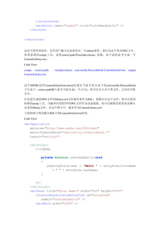 </mx:FormItem>
       <mx:Button label="submit" click="clickHandler();" />
    </mx:Form>


</mx:Canvas>



这是个简单的组件，允许用户输入信息和发出一个submit事件。要打包这个类为SWC文 件 。
你需要调用compc工具，设置source-path和include-classes 参数，如下面的命令生成一个
CustomLibrary.swc：
Code View:
compc –source-path . –include-classes com.oreilly.flexcookbook.CustomEntryForm -output
CustomLibrary.swc


这个MXML组件CustomEntryForm.mxml存放在当前开发目录下的com/oreilly/flexcookbook
子目录下，source path输入值为当前目录(一个点号)。你可以引入多个类文件，之间用空格
分开。
打包进生成的SWF文件的library.swf文件被用来作为RSL，要解压出这个文件，你可以使用
标准的unzip工具。当编译应用程序时SWC文件作为动态链接，你可以根据需要重命名解压
出来的library文件。在这个例子中，被命名为CustomLibrary.swf。
下面的例子使用载入RSL中的CustomEntryForm组件：
Code View:
<mx:Application
   xmlns:mx="http://www.adobe.com/2006/mxml"
   xmlns:flexcookbook="com.oreilly.flexcookbook.*"
   layout="vertical">

    <mx:Script>
       <![CDATA[

                                             void
             private function onFormSubmit():void
             {
                greetingField.text = "Hello " + entryForm.firstName
                    + " " + entryForm.lastName;
             }

       ]]>
    </mx:Script>
    <mx:Panel title="Enter Name:" width="400" height="400">
       <flexcookbook:CustomEntryForm id="entryForm"
           submit="onFormSubmit()" />
       <mx:HRule width="100%" />
 