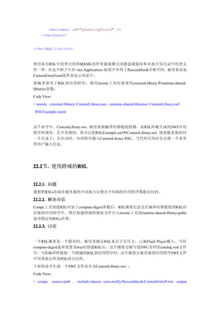 <mx:Label id="greetingField" />
    </mx:Panel>


</mx:Application>



使用来自RSL中的类引用和MXML组件资源就像引用静态链接库和本地开发目录中的类文
件一样。在这个例子中在<mx:Application>标签中申明了flexcookbook名称空间，被用来添加
CustomEntryForm组件到显示列表中。
要编译使用了RSL的应用程序，调用mxmlc工具时要使用external-library和runtime-shared-
libraries参数：
Code View:
> mxmlc –external-library=CustomLibrary.swc –runtime-shared-libraries=CustomLibrary.swf
 RSLExample.mxml


这个命令中，CustomLibrary.swc 被用来做编译时期链接检测，而RSL库被生成的SWF应用
程序所调用。在开发期间，你可以把RSLExample.swf和CustomLibrary.swf 放到服务器的同
一个目录下，在启动时，应用程序载入CustomLibrary RSL，当代码可用时会出现一个表单
供用户输入信息。




22.2 . 使用跨域的RSL
22.2节.      RSL


22.2.1. 问题
我想把RSLs存放在服务器的不同地方以便在不同域的应用程序都能访问到。
22.2.2. 解决办法
Compc工具创建RSL时加上compute-digest参数后，RSL摘要信息会在编译时期链接到RSL时
存储到应用程序中。然后创建跨域的授权文件引入mxmlc工具的runtime-shared-library-paths
选项指定的RSLs位置。

22.2.3. 讨论


一个RSL摘要是一个散列码，被用来确认RSL来自于信任方，已被Flash Player载入。当用
compute-digest选项设置为true时创建RSL后，这个摘要会被写进SWC存档的catalog.xml文件
中。当你编译时链接一个跨越的RSL到应用程序时，这个摘要会被存储到应用程序SWF文件
中用来验证所需RSL的合法性。
下面的命令生成一个SWC文件命名为CustomLibrary.swc ：
Code View:
> compc –source-path . –include-classes com.oreilly.flexcookbook.CustomEntryForm -output
 