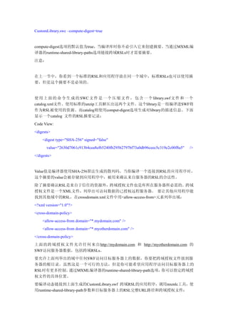 CustomLibrary.swc –compute-digest=true


compute-digest选项的默认值为true，当编译库时你不必引入它来创建摘要。当通过MXML编
译器的runtime-shared-library-paths选项链接跨域RSLs时才需要摘要。
注意：


在上一节中，你看到一个标准的RSL和应用程序放在同一个域中，标准RSLs也可以使用摘
要，但是这个摘要不是必须的。


使 用 上 面 的 命 令 生 成 的 SWC 文 件 是 一 个 压 缩 文 件 ， 包 含 一 个 library.swf 文 件 和 一 个
catalog.xml文件。使用标准的unzip工具解压出这两个文件。这个library是一组编译进SWF将
作为RSL被使用的资源。而catalog则使用comput-digest选项生成对library的描述信息。下面
显示一个catalog 文件的RSL摘要记录：
Code View:
<digests>
    <digest type="SHA-256" signed="false"
       value="2630d7061c913b4cea8ef65240fb295b2797bf73a0db96ceec5c319e2c00f8a5"   />
</digests>


Value值是编译器使用SHA-256算法生成的散列码。当你编译一个连接到RSL的应用程序时，
这个摘要的value会被存储到应用程序中，被用来确认来自服务器的RSL的合法性。
除了摘要确认RSL是来自于信任的资源外，跨域授权文件也是库所在服务器所必需的。跨域
授权文件是一个XML文件，列举出可访问数据的已授权远程服务器。 要让其他应用程序能
找到其他域中的RSL，在crossdomain.xml文件中用<allow-access-from>元素列举出域：
<?xml version="1.0"?>
<cross-domain-policy>
    <allow-access-from domain="*.mydomain.com" />
    <allow-access-from domain="*.myotherdomain.com" />
</cross-domain-policy>
上面的跨域授权文件允许任何来自http://mydomain.com 和 http://myotherdomain.com 的
SWF访问服务器数据，包括跨域RSLs。
要允许上面列举出的域中任何SWF访问目标服务器上的数据，你要把跨域授权文件放到服
务器的根目录。虽然这是一个可行的方法，但是你可能希望应用程序访问目标服务器上的
RSL时有更多控制。通过MXML编译器的runtime-shared-library-path选项，你可以指定跨域授
权文件的具体位置。
要编译动态链接到上面生成的CustomLibrary.swf 跨域RSL的应用程序，调用mxmlc工具，使
用runtime-shared-library-path参数和目标服务器上的RSL完整URL路径和跨域授权文件：
 