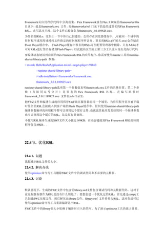 Framework从应用程序代码中分离出来。Flex Framework放在Flex 3 SDK的/frameworks/libs
目录下：   就是framework.swc 文件。而/frameworks/rsl 目录下的是经过签名的Flex Framework
RSL。在写这本书时，这个文件已被命名为framework_3.0.189825.swz.
为签名的RSLs，比如上一节中你自己创建的，会保存在浏览器缓存中，,可被同一个域中的
任何程序或用跨域授权文件指定的任何域程序所访问。签名的RSLs (扩展名.swz)会存储在
Flash Player缓存中。 Flash Player缓存中签名的RSLs可在配置管理器中删除。只有Adobe才
可对RSLs进行签名存储到Flash Player，以此提高安全防止第三方工具注入攻击及执行代码。
要编译动态链接到前面的Flex Framework RSL的应用程序，你需要使用mxmlc工具的runtime-
shared-library-path 参数：
> mxmlc HelloWorldApplication.mxml –target-player=9.0.60
         –runtime-shared-library-path=
         /<sdk-installation>/frameworks/framework.swc,
         framework_3.0.1.189825.swz
runtime-shared-library-path选项第一个参数值表明framework.swc文件的具体位置，第二个参
数 （ 直 接 用 逗 号 分 开 ） 是 签 名 的 Flex Framework RSL 名 称 。 在 编 写 此 书 时
framework_3.0.1.189825.swz 文件在/rsls目录里。
把SWZ文件和编译生成的应用程序SWF放在服务器的同一个域里，当应用程序首次被下载
时签名的RSL会被载入到客户端的Flash Player缓存中。任何使用runtime-shared-library-path
编译参数编译的应用程序都可以调用这个缓存文件。       也就说其他开发者使用同一个编译参数
也可以使用这个缓存的RSL，这是很有好处的。
不使用RSL编译生成的SWF文件大小接近149KB，而动态链接到Flex Framework RSL的应用
程序仅仅49KB。.




22.4 . 优化RSL
22.4节.   RSL


22.4.1. 问题
我想减小RSL文件的大小。

22.4.2. 解决办法
使用optimizer命令行工具删除SWC文件中的调试代码和不必要的元数据。

22.4.3. 讨论


默认情况下，生成的SWC文件中包含的library.swf文件包含调试代码和元数据代码。这对于
在远程服务器作为RSL是没有什么用处了。要想创建一个优化过的RSL，首先通过compc工
具创建SWC压缩文件，然后解压出library文件。library.swf 文件将作为RSL。这时你就可以
使用optimizer命令行工具重新编译这个RSL。
SWC文件中的library的大小依赖于编译时引入的类库。为了演示optimizer工具的强大效果，
 