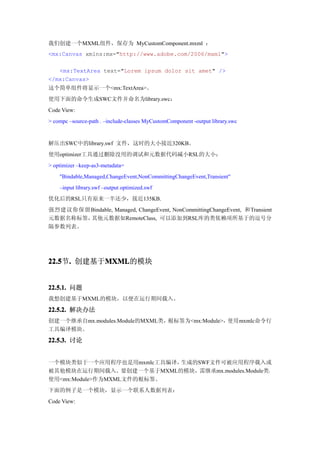 我们创建一个MXML组件，保存为 MyCustomComponent.mxml ：
<mx:Canvas xmlns:mx="http://www.adobe.com/2006/mxml">

   <mx:TextArea text="Lorem ipsum dolor sit amet" />
</mx:Canvas>
这个简单组件将显示一个<mx:TextArea>。
使用下面的命令生成SWC文件并命名为library.swc：
Code View:
> compc –source-path . –include-classes MyCustomComponent -output library.swc


解压出SWC中的library.swf 文件，这时的大小接近320KB。
使用optimizer工具通过删除没用的调试和元数据代码减小RSL的大小：
> optimizer –keep-as3-metadata=
    "Bindable,Managed,ChangeEvent,NonCommittingChangeEvent,Transient"
    –input library.swf –output optimized.swf
优化后的RSL只有原来一半还少，接近135KB.
强烈建议你保留Bindable, Managed, ChangeEvent, NonCommittingChangeEvent, 和Transient
元数据名称标签，其他元数据如RemoteClass, 可以添加到RSL库的类依赖项所基于的逗号分
隔参数列表。




22.5 . 创建基于MXML
22.5节.     MXML
           MXML的模块


22.5.1. 问题
我想创建基于MXML的模块，以便在运行期间载入。

22.5.2. 解决办法
创建一个继承自mx.modules.Module的MXML类，根标签为<mx:Module>，使用mxmlc命令行
工具编译模块。

22.5.3. 讨论


一个模块类似于一个应用程序也是用mxmlc工具编译， 生成的SWF文件可被应用程序载入或
被其他模块在运行期间载入。要创建一个基于MXML的模块，需继承mx.modules.Module类，
使用<mx:Module>作为MXML文件的根标签。
下面的例子是一个模块，显示一个联系人数据列表：
Code View:
 