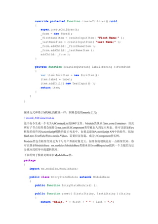 void
        override protected function createChildren():void
        {
           super.createChildren();
           super
           _form = new Form();
           _firstNameItem = createInputItem( "First Name:" );
           _lastNameItem = createInputItem( "Last Name:" );
           _form.addChild( _firstNameItem );
           _form.addChild( _lastNameItem );
           addChild( _form );
        }

        private function createInputItem( label:String ):FormItem
        {
           var item:FormItem = new FormItem();
           item.label = label;
           item.addChild( new TextInput() );
           return item;
        }
    }
}



编译方式和基于MXML的模块一样，同样是使用mxmlc工具：
> mxmlc ASContactList.as
这个命令生成一个名为ASContactList的SWF文件。Module类继承自mx.core.Container，因此
所有子节点组件都会被作为mx.core.IUIComponent类型被加入到显示列表。你可以添加Flex
框架的组件到ActionScript模块的显示列表中。如果是添加ActionScript API中的组件，比如
flash.text.TextField和mx.media.Video，需要经过包装，成为UIComponent类实例。
Module类包含框架代码是为了与用户界面对象交互。如果你的模块没有一点框架代码，你
可以继承ModuleBase。mx.modules.ModuleBase类继承自EventDispatcher提供一个方便的方法
分离应用程序中的逻辑代码。
下面的例子模块是继承自ModuleBase类：
package
{
   import mx.modules.ModuleBase;

    public class EntryStateModule extends ModuleBase
    {
       public function EntryStateModule() {}

        public function greet( first:String, last:String ):String
        {
           return "Hello, " + first + " " + last + "."
                                                   ".";
 