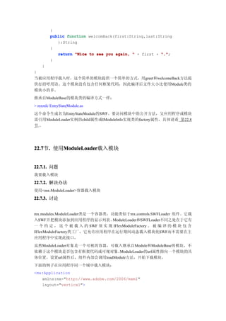 }
        public function welcomBack(first:String,last:String
           ):String
        {
           return "Nice to see you again, " + first + "."
                                                      ".";
        }
    }
}
当被应用程序载入时，这个简单的模块提供一个简单的方式，用greet和welcomeBack方法提
供打招呼用语。这个模块没有包含任何框架代码，因此编译后文件大小比使用Module类的
模块小的多。
继承自ModuleBase的模块类的编译方式一样：
> mxmlc EntryStateModule.as
这个命令生成名为EntryStateModule的SWF。要访问模块中的公开方法，父应用程序或模块
需引用ModuleLoader实例的child属性或IModuleInfo实现类的factory属性，具体请看 第22.8
节.。




22.7 . 使用ModuleLoader
22.7节.   ModuleLoader
         ModuleLoader载入模块


22.7.1. 问题
我要载入模块

22.7.2. 解决办法
使用<mx:ModuleLoader>容器载入模块
22.7.3. 讨论


mx.modules.ModuleLoader类是一个容器类，功能类似于mx.controls.SWFLoader 组件。它载
入SWF并把模块添加到应用程序的显示列表。           ModuleLoader和SWFLoader不同之处在于它有
一 个 约 定 ， 这 个 被 载 入 的 SWF 须 实 现 IFlexModuleFactory 。 被 编 译 的 模 块 包 含
IFlexModuleFactory类工厂，它允许应用程序在运行期间动态载入模块化SWF而不需要在主
应用程序中实现此接口。
虽然ModuleLoader对象是一个可视的容器，可载入继承自Module和ModuleBase的模块，不
依赖于这个模块是否包含有框架代码或可视对象。     ModuleLoader的url属性指向一个模块的具
体位置。设置url属性后，组件内部会调用loadModule方法，开始下载模块。
下面的例子在应用程序同一个域中载入模块：
<mx:Application
   xmlns:mx="http://www.adobe.com/2006/mxml"
   layout="vertical">
 