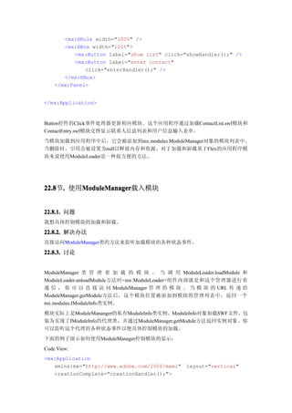 <mx:HRule width="100%" />
       <mx:HBox width="100%">
           <mx:Button label="show list" click="showHandler();" />
           <mx:Button label="enter contact"
              click="enterHandler();" />
       </mx:HBox>
    </mx:Panel>


</mx:Application>



Button控件的Click事件处理器更新相应模块。这个应用程序通过加载ContactList.swf模块和
ContactEntry.swf模块交替显示联系人信息列表和用户信息输入表单。
当模块加载到应用程序中后，它会被添加到mx.modules.ModuleManager对象的模块列表中。
当删除时，引用会被设置为null以释放内存和资源。对于加载和卸载基于Flex的应用程序模
块来说使用ModuleLoader是一种很方便的方法。




22.8 . 使用ModuleManager
22.8节.   ModuleManager
         ModuleManager载入模块


22.8.1. 问题
我想具体控制模块的加载和卸载。

22.8.2. 解决办法
直接访问ModuleManager类的方法来监听加载模块的各种状态事件。

22.8.3. 讨论


ModuleManager 类 管 理 着 加 载 的 模 块 。 当 调 用 ModuleLoader.loadModule 和
ModuleLoader.unloadModule方法时<mx:ModuleLoader>组件内部就是和这个管理器进行着
通 信 ， 你 可 以 直 接 访 问 ModuleManager 管 理 的 模 块 。 当 模 块 的 URL 传 递 给
ModuleManager.getModule方法后，这个模块位置被添加到模块的管理列表中，返回一个
mx.modules.IModuleInfo类实例。
模块实际上是ModuleMananger的私有ModuleInfo类实例。ModuleInfo对象加载SWF文件，包
装为实现了IModuleInfo的代理类，并通过ModuleManager.getModule方法返回实例对象。你
可以监听这个代理的各种状态事件以便具体控制模块的加载。
下面的例子演示如何使用ModuleManager控制模块的显示：
Code View:
<mx:Application
   xmlns:mx="http://www.adobe.com/2006/mxml"   layout="vertical"
   creationComplete="creationHandler();">
 