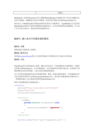 触发。


IModuleInfo 实现类的unload方法用于删除ModuleManager中的模块引用，但是不会删除显示
列表中的SWF。要删除显示列表中的模块，你必须显示调用父对象的removeChild方法。
相 比 较 之 下 ModuleLoader类 根 据 url 属 性 的 更 新 去 加 载 模 块 ， 而 getModule 方 法 返 回 的
IModuleInfo实现类可以更好控制模块的加载和显示。这可以使你能预先加载模块，在与用
户交互中能立即显示，缩短请求和渲染模块时间。




22.9 . 载入来自不同服务器的模块
22.9节.


22.9.1. 问题
我想加载不同服务器上的模块。

22.9.2. 解决办法
使用flash.system.Security类在主应用程序SWF文件和模块文件之间建立信任机制。
22.9.3. 讨论


Flash Player的安全机制是基于域的，SWF文件访问同一个域的数据是不受限制的。当SWF
文件载入到Flash Player后，安全沙箱被建立，允许此域的所有资源可被访问。在此模型下请
确保SWF是访问外部资源，与来自受信任源的SWF通信。
为了允许指定域的SWF等访问其他域的资源，模块，需要远程服务器有一个跨域授权文件
以及在你的应用程序中使用Security.allowDomain方法。要让载入的模块能和父SWF交互---
一种跨脚本通信---这个模块也需要调用allowDomain方法。
假设下面的模块放在远程服务器上：
<mx:Module
   xmlns:mx="http://www.adobe.com/2006/mxml"
   layout="absolute"
   initialize="initHandler();">

   <mx:Script>
      <![CDATA[
                                         void
          private function initHandler():void
          {
             Security.allowDomain( "appserver" );
          }
      ]]>
   </mx:Script>

   <mx:Text width="100%" text="{loaderInfo.url}" />
 