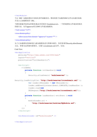 </mx:Module>
当父 SWF 加载此模块并初始化事件被触发时，模块将授予加载的SWF文件访问通信权限，
并显示已加载模块的 URL。.
当模块被编译放到远程服务器(这里的域名为moduleserver)，一个跨域授权文件被放到域名
的根目录，允许appserver的父SWF文件能加载模块：
<?xml version="1.0"?>
<cross-domain-policy>
    <allow-access-from domain="appserver" to-ports="*" />
</cross-domain-policy>
为了让加载模块的SWF能与被加载模块进行跨脚本通信，你需要调用Security.allowDomain
方法，参数为远程服务器域名，以载入crossdomain.xml文件，比如：
Code View:
<mx:Application
   xmlns:mx="http://www.adobe.com/2006/mxml"
   layout="vertical"
   preinitialize="initHandler();">

    <mx:Script>
       <![CDATA[
                                          void
           private function initHandler():void
           {
              Security.allowDomain( "moduleserver" );

Security.loadPolicyFile( "http://moduleserver/crossdomain.xml" );
             var loader:URLLoader = new URLLoader();
             loader.addEventListener(Event.COMPLETE,loadHandler );
                         new
             loader.load(new
                        "http://moduleserver/crossdomain.xml"
                        "http://moduleserver/crossdomain.xml"));
             URLRequest("http://moduleserver/crossdomain.xml"
             }
                                                       void
             private function loadHandler( evt:Event ):void
             {
                moduleLoader.url =
                    "http://moduleserver/modules/MyModule.swf";
                    "http://moduleserver/modules/MyModule.swf"
             }
       ]]>
    </mx:Script>

    <mx:ModuleLoader id="moduleLoader" />


</mx:Application>
 