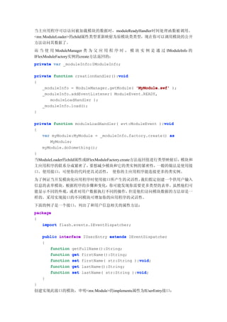 当主应用程序可以访问被加载模块的数据时，moduleReadyHandler时间处理函数被调用。
<mx:ModuleLoader>的child属性类型重新映射为原模块类类型，现在你可以调用模块的公开
方法访问其数据了。
而 当 使 用 ModuleManager 类 为 父 应 用 程 序 时 ， 模 块 实 例 是 通 过 IModuleInfo 的
IFlexModuleFactory实例的create方法返回的：
private var _moduleInfo:IModuleInfo;

                                   void
private function creationHandler():void
{
   _moduleInfo = ModuleManager.getModule( 'MyModule.swf' );
   _moduleInfo.addEventListener( ModuleEvent.READY,
       moduleLoadHandler );
   _moduleInfo.load();
}

                                                      void
private function moduleLoadHandler( evt:ModuleEvent ):void
{
   var myModule:MyModule = _moduleInfo.factory.create() as
       MyModule;
   myModule.doSomething();
}
当ModuleLoader的child属性或IFlexModuleFactory.create方法返回值进行类型映射后，模块和
主应用程序的联系分成紧密了，          要想减少模块和它的类实例的紧密性，             一般的做法是使用接
口。使用接口，可使你的代码更具灵活性， 使你的主应用程序能连接更多的类实例。
为了例证当开发模块化应用程序时使用接口所产生的灵活性，我们假定创建一个供用户输入
信息的表单模块。根据程序的步骤和变化，你可能发现你需要更多类型的表单。虽然他们可
能显示不同的外观，或者对用户数据执行不同的操作，但是他们访问模块数据的方法却是一
样的。采用实现接口的不同模块可增加你的应用程序的灵活性。
下面的例子是一个接口，列出了和用户信息相关的属性方法：
package
{
   import flash.events.IEventDispatcher;

    public interface IUserEntry extends IEventDispatcher
    {
       function getFullName():String;
       function get firstName():String;
                                            void
       function set firstName( str:String ):void
                                            void;
       function get lastName():String;
                                           void
       function set lastName( str:String ):void
                                           void;
    }
}
创建实现此接口的模块，申明<mx:Module>的implements属性为IUserEntry接口：
 