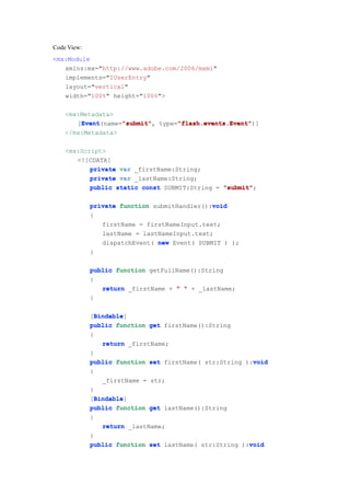 Code View:
<mx:Module
   xmlns:mx="http://www.adobe.com/2006/mxml"
   implements="IUserEntry"
   layout="vertical"
   width="100%" height="100%">

    <mx:Metadata>
        Event      "submit"      "flash.events.Event"
        Event(name="submit" type="flash.events.Event"
       [Event      "submit",     "flash.events.Event")]
    </mx:Metadata>

    <mx:Script>
       <![CDATA[
           private var _firstName:String;
           private var _lastName:String;
           public static const SUBMIT:String = "submit"
                                               "submit";

                                              void
             private function submitHandler():void
             {
                firstName = firstNameInput.text;
                lastName = lastNameInput.text;
                dispatchEvent( new Event( SUBMIT ) );
             }

             public function getFullName():String
             {
                return _firstName + " " + _lastName;
             }

               Bindable
               Bindable]
             [Bindable
             public function get firstName():String
             {
                 return _firstName;
             }
                                                         void
             public function set firstName( str:String ):void
             {
                 _firstName = str;
             }
               Bindable
               Bindable]
             [Bindable
             public function get lastName():String
             {
                 return _lastName;
             }
                                                        void
             public function set lastName( str:String ):void
 