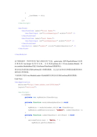 {
                 _lastName = str;
             }
       ]]>
    </mx:Script>

    <mx:Form>
       <mx:FormItem label="First Name:">
           <mx:TextInput id="firstNameInput" width="100%" />
       </mx:FormItem>
       <mx:FormItem label="Last Name:">
           <mx:TextInput id="lastNameInput" width="100%" />
       </mx:FormItem>
       <mx:Button label="submit" click="submitHandler();" />
    </mx:Form>


</mx:Module>



这个模块提供一些控件供用户输入和提交用户信息。getter/setter 属性和getFullName方法将
在 模 块 的 <mx:Script> 标 签 里 实 现 。 由 实 现 IUserEntry 接 口 的 mx.modules.Module 和
mx.modules.ModuleBase类建立firstName和lastName的数据绑定。
要访问这里或其他实现IUserEntry接口的模块数据，父已运行必须对具体模块加载类的相应
属性进行类型映射。
下面的例子使用<mx:ModuleLoader>的child属性实例访问实现IUserEntry模块的数据：
Code View:
<mx:Application
   xmlns:mx="http://www.adobe.com/2006/mxml"
   layout="vertical">

    <mx:Script>
       <![CDATA[
           private var myModule:IUserEntry;

                                                   void
             private function moduleReadyHandler():void
             {
                myModule = moduleLoader.child as IUserEntry;
                myModule.addEventListener( "submit" submitHandler );
                                           "submit",
             }
                                                         void
             private function submitHandler( evt:Event ):void
             {
                 welcomeField.text = 'Hello, ' +
                    myModule.getFullName();
 