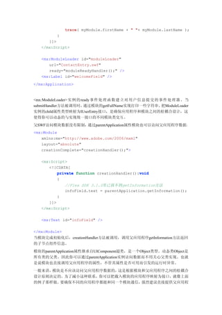 trace(
               trace myModule.firstName + " "+ myModule.lastName );
          }
      ]]>
   </mx:Script>

   <mx:ModuleLoader id="moduleLoader"
      url="ContactEntry.swf"
      ready="moduleReadyHandler();" />
   <mx:Label id="welcomeField" />
</mx:Application>



<mx:ModuleLoader>实例 的ready事件 处 理 函 数 建 立 对 用 户 信 息 提 交 的 事 件 处 理 器 。当
submitHandler方法被调用时，   通过模块的getFullName实现打印一些字符串。         把ModuleLoader
实例的child属性类型映射为IUserEntry接口，是确保应用程序和模块之间的松耦合设计，这
使得你可以动态的与实现统一接口的不同模块类交互。
父SWF访问模块数据没有限制，通过parentApplication属性模块也可以访问父应用程序数据：
<mx:Module
   xmlns:mx="http://www.adobe.com/2006/mxml"
   layout="absolute"
   creationComplete="creationHandler();">

   <mx:Script>
      <![CDATA[
                                             void
          private function creationHandler():void
          {
               //Flex SDK 3.1.0里已找不到getInformation方法
               infoField.text = parentApplication.getInformation();
          }
      ]]>
   </mx:Script>

   <mx:Text id="infoField" />

</mx:Module>
当模块完成初始化后，creationHandler方法被调用，调用父应用程序getInformation方法返回
的子节点组件信息。
模块的parentApplication属性继承自UIComponent超类，是一个Object类型。动态类Object是
所有类的父类。因此你可以通过parentApplication实例访问数据而不用关心父类实现。也就
是说模块也直接调用父应用程序的属性，不管其属性是否可用而引发的运行时异常。
一般来讲，模块是不应该访问父应用程序数据的，这是根据模块和父应用程序之间的松耦合
设计原则决定的。为了减小这种联系，你可以把载入模块的应用程序映射为接口，就像上面
的例子那样做。要确保不同的应用程序都能和同一个模块通信，强烈建议直接提供父应用程
 