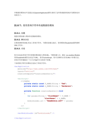 序数据给模块而不是通过动态parentApplication属性.做到了这些你就能轻松地开发模块化应
用程序了。




22.11 . 使用查询字符串传递数据给模块
22.11节.


22.11.1. 问题
我想在模块载入期间传送数据给模块。

22.11.2. 解决办法
在模块SWF的URL里加上查询字符串，当模块加载完成后，使用模块的loaderInfo属性解析
URL字符串。

22.11.3. 讨论


你可以追加查询字符串参数给模块载入类的URL。当模块载入后，通过 mx.modules.Module
类的loaderInfo属性访问这个URL。使用ActionScript，你可以解析出有用URL中参数信息。
查询字符串紧跟在？号子后用&符号分割多个参数。
下面的例子程序在模块后追加了查询字符串：
<mx:Application
   xmlns:mx="http://www.adobe.com/2006/mxml"
   layout="vertical"
   creationComplete="creationHandler();">

   <mx:Script>
      <![CDATA[
          private static const F_NAME:String = "Ted"
                                               "Ted";
          private static const L_NAME:String = "Henderson"
                                               "Henderson";

                                             void
          private function creationHandler():void
          {
             var params:String = "firstName=" + F_NAME +
                              "&lastName=" + L_NAME;
             moduleLoader.url = "NameModule.swf?" + params;
          }
      ]]>
   </mx:Script>

   <mx:ModuleLoader id="moduleLoader" />

</mx:Application>
 