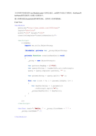 主应用程序初始化和<mx:ModuleLoader>实例完成后，url属性中添加了参数对。firstName和
lastName属性值被传入到载入的模块中。
载入的模块通过loaderInfo属性解析URL，获得传入的参数数据：
Code View:
<mx:Module
   xmlns:mx="http://www.adobe.com/2006/mxml"
   layout="absolute"
   width="100%" height="100%"
   creationComplete="creationHandler();">

    <mx:Script>
       <![CDATA[
           import mx.utils.ObjectProxy;

             [Bindable private var _proxy:ObjectProxy;
              Bindable
              Bindable]

                                                void
             private function creationHandler():void
             {
                _proxy = new ObjectProxy();

                 var pattern:RegExp = /.*?/
                                      /.*?/;
                 var query:String = loaderInfo.url.toString();
                 query = query.replace( pattern, "" );

                 var params:Array = query.split( "&" );


                 for(
                 for var i:int = 0; i < params.length; i++ )
                 {
                    var keyVal:Array = ( params[i])
                                         "="
                                         "=");
                       .toString().split("="
                     _proxy[keyVal[0]] = keyVal[1];
                 }
             }

       ]]>
    </mx:Script>

                    'Hello,
    <mx:Text text="{'Hello, ' + _proxy.firstName + ' ' +
       _proxy.lastName}" />


</mx:Module>
 