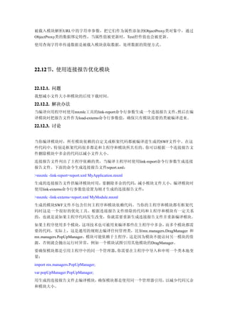 被载入模块解析URL中的字符串参数，把它们作为属性添加到ObjectProxy类对象中，通过
ObjectProxy类的数据绑定特性，当属性值被更新时，Text控件值也会被更新。
使用查询字符串传递数据是被载入模块获取数据，处理数据的简便方式。




22.12 . 使用连接报告优化模块
22.12节.


22.12.1. 问题
我想减小文件大小和模块的后续下载时间。

22.12.2. 解决办法
当编译应用程序时使用mxmlc工具的link-report命令行参数生成一个连接报告文件，然后在编
译模块时把报告文件作为load-externs命令行参数值，确保只有模块需要的类被编译进来。

22.12.3. 讨论


当你编译模块时，所有模块依赖的自定义或框架代码都被编译进生成的SWF文件中。在这
些代码中，特别是框架代码很多都是和主程序和模块所共有的。你可以根据一个连接报告文
件删除模块中多余的代码以减小文件大小。
连接报告文件列出了主程序依赖的类，当编译主程序时使用link-report命令行参数生成连接
报告文件。下面的命令生成连接报告文件report.xml：
>mxmlc -link-report=report.xml MyApplication.mxml
生成的连接报告文件供编译模块时用，要删除多余的代码，减小模块文件大小，编译模块时
使用link-externs命令行参数值设置为刚才生成的连接报告文件：
>mxmlc -link-externs=report.xml MyModule.mxml
生成的模块SWF文件不包含任何主程序和模块依赖代码。当你的主程序和模块都有框架代
码时这是一个很好的优化工具。根据连接报告文件排除的代码和主程序和模块有一定关系
的，也就是说如果主程序代码发生改变，你就需要重新生成连接报告文件并重新编译模块。
如果主程序使用多个模块，           这项技术也可被用来编译那些在主程序中多余， 而多个模块都需
要的代码。实际上，这是通用的规则去编译任何管理类，比如mx.managers.DragManager 和
mx.managers.PopUpManager，模块可能依赖于主程序。这是因为模块不能访问另一模块的资
源，否则就会抛出运行时异常，例如一个模块试图引用其他模块的DragManager。
要确保模块都是引用主程序中的同一个管理器，你需要在主程序中导入和申明一个类本地变
量：
import mx.managers.PopUpManager;
var popUpManager:PopUpManager;
用生成的连接报告文件去编译模块，确保模块都是使用同一个管理器引用，以减少代码冗余
和模块大小。
 