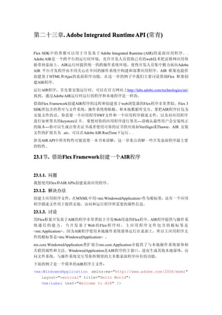 第二十三章. Adobe Integrated Runtime API (常青)
     .                                 )

Flex SDK中的类都可以用于开发基于 Adobe Integrated Runtime (AIR)的桌面应用程序。.
Adobe AIR是一个跨平台的运行时环境，允许开发人员借助已有的web技术把富联网应用体
验带到桌面上。AIR运行时提供统一的跨操作系统环境，使得开发人员集中精力面向Adobe
AIR 平台开发程序而不用关心在不同的操作系统中构建和部署应用程序。AIR 框架也提供
创建基于HTML和Ajax的桌面程序功能，在这一章的例子中我们主要讨论借助Flex 框架创
建AIR程序。
运行AIR程序，首先要安装运行时，可以在官方网站上http://labs.adobe.com/technologies/air/
找到，通过Adobe AIR运行时运行的程序和本地程序是一样的。
借助Flex Framework创建AIR程序的过程和创建基于web浏览器的Flex程序非常类似。Flex 3
SDK所包含的类可与文件系统，操作系统剪贴板，和本地数据库交互。要把AIR程序打包为
安装文件的话，你需要一个应用程序SWF文件和一个应用程序描述文件，以及对应用程序
进行加密签名的keystore证 书 。 要想对你的应用程序进行签名---请确认最终用户会安装纯正
的版本---你可以生成自签名证书或者使用可靠的证书供应商如VeriSign或Thawte。AIR 安装
文件的扩展名为 .air，可以在Adobe AIR RunTime下运行。.
涉及AIR API中所有特性可能需要一本书来讲解，这一章重点讲解一些开发桌面程序最主要
的特性。

23.1 . 借助Flex Framework
23.1节.   Flex Framework创建一个AIR
                           AIR
                           AIR程序


23.1.1. 问题
我想使用Flex和AIR APIs创建桌面应用程序。

23.1.2. 解决办法
创建主应用程序文件，在MXML中用<mx:WindowedApplication>作为根标签，还有一个应用
程序描述文件用于提供安装，访问和运行程序所需要的属性信息。

23.1.3. 讨论
用Flex框架开发基于AIR的程序非常类似于开发Web用途的Flex程序，AIR程序提供与操作系
统 通 信 的 能 力 。 当 开 发 基 于 Web 的 Flex 程 序 时 ， 主 应 用 程 序 文 件 包 含 的 根 标 签 是
<mx:Application>。因为AIR程序使用本地操作系统窗体运行在桌面上，所以主应用程序文
件的根标签是<mx:WindowedApplication> 。
mx.core.WindowedApplication类扩展自mx.core.Application并提供了与本地操作系统窗体相
关联的属性和方法。WindowedApplication是AIR程序的主窗口，进而生成其他本地窗体，访
问文件系统，与操作系统交互等你所期望的大多数桌面程序应有的功能。
下面的例子是一个简单的AIR程序主文件：
<mx:WindowedApplication xmlns:mx="http://www.adobe.com/2006/mxml"
   layout="vertical" title="Hello World">
   <mx:Label text="Welcome to AIR" />
 
