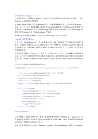 </mx:WindowedApplication>
当程序运行时，标题Hello World将会显示在程序窗口的标题栏以及系统任务栏上。文字
Welcome to AIR被显示在屏幕上。
通过Flex 3 SDK的bin目录下的amxmlc命令行工具来编译air源程序。它使用起来和mxmlc工
具差不多，只不过后者是编译Flex以及基于ActionScript的程序。当你运行mxmlc工具时，它
会使用默认的frameworks目录下的flex-config.xml配置文件。而amxmlc工具使用air-config.xml
配置文件和/libs/ari目录下的airglobal.swc 库文件。
把/bin目录添加到系统路径后，可直接打开命令行窗口输入以下命令：
>amxmlc HelloWorld.mxml
这会生成一个HelloWorld.swf 文件。如果你点击这个SWF文件，除了背景颜色你看不到任何
东西，这是因为它现在运行在Flash Player之上。对于AIR程序，你需要让它运行在Adobe AIR
运行时环境下。生成的SWF文件是部署和打包AIR程序的必要文件之一，还有一个文件就是
程序描述文件。
应用程序描述符是一个XML文件，规定了一些被用来安装，运行，识别AIR程序所需的属性
信息。这个文件在开发部署和打包分发阶段是必须的。除应用程序安装的具体目录和关联的
图标文件以外，程序描述符让你在程序运行后变为只读之前先设置好应用程序窗体的窗体属
性。
下面是一个很基本的应用程序描述文件：
<application xmlns="http://ns.adobe.com/air/application/1.0">

    <id>com.oreilly.flexcookbook.HelloWorld</id>
    <filename>HelloWorld</filename>
    <name>Hello World</name>
    <version>0.1</version>
    <description>A Hello World Application</description>

    <initialWindow>
       <content>HelloWorld.swf</content>
       <systemChrome>standard</systemChrome>
       <transparent>false</transparent>
       <visible>true</visible>
       <width>400</width>
       <height>400</height>
    </initialWindow>

</application>


这些参数集只是所有属性中的一部分，不过这些都是很常用的配置信息。<application> 标
签是描述文件的根标签且有个属性是指向AIR名称空间的URI。名称空间最后面的(1.0)是指
该程序运行所需要的AIR运行时版本。
描述文件所需的参数有：<id>, <filename>, <version>, 和<initialWindow> 标签以及<content>
 