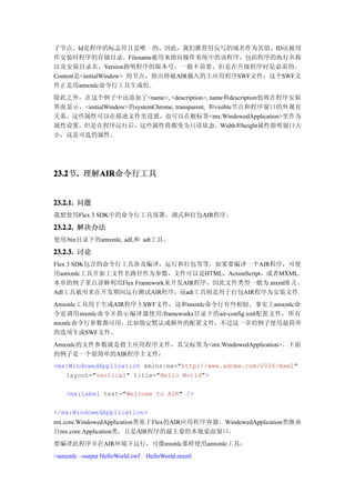 子节点。Id是程序的标志符且是唯一的，因此，我们推荐用反写的域名作为其值。ID还被用
作安装时程序的存储目录。Filename被用来指向操作系统中的该程序，包括程序的执行名称
以及安装目录名。Version指明程序的版本号，一般不需要，但是在升级程序时是必需的。
Content是<initialWindow> 的节点，指出将被AIR载入的主应用程序SWF文件，这个SWF文
件正是用amxmlc命令行工具生成的。
除此之外，在这个例子中还添加了<name>, <description>, name和description值将在程序安装
界面显示，<initialWindow>的systemChrome, transparent, 和visible节点和程序窗口的外观有
关系。这些属性可以在描述文件里设置，也可以在根标签<mx:WindowedApplication>里作为
属性设置，但是在程序运行后，这些属性将都变为只读状态。Width和height属性指明窗口大
小，这是可选的属性。




23.2 . 理解AIR
23.2节.   AIR
         AIR命令行工具


23.2.1. 问题
我想使用Flex 3 SDK中的命令行工具部署，调式和打包AIR程序。
23.2.2. 解决办法
使用/bin目录下的amxmlc, adl,和 adt工具。

23.2.3. 讨论
Flex 3 SDK包含的命令行工具涉及编译，运行和打包等等。如果要编译一个AIR程序，可使
用amxmlc工具并加上文件名路径作为参数，文件可以是HTML，ActionScript，或者MXML。
本章的例子重点讲解利用Flex Framework来开发AIR程序，因此文件类型一般为.mxml格 式 。
Adl工具被用来在开发期间运行测试AIR程序，而adt工具则是用于打包AIR程序为安装文件。
Amxmlc工具用于生成AIR程序主SWF文件，这和mxmlc命令行有些相似。事实上amxmlc命
令是调用mxmlc命令并指示编译器使用/frameworks目录下的air-config.xml配置文件，所有
mxmlc命令行参数都可用，比如指定默认或额外的配置文件，不过这一章的例子使用最简单
的选项生成SWF文件。
Amxmlc的文件参数就是指主应用程序文件，其父标签为<mx:WindowedApplication>。下面
的例子是一个很简单的AIR程序主文件：
<mx:WindowedApplication xmlns:mx="http://www.adobe.com/2006/mxml"
   layout="vertical" title="Hello World">

    <mx:Label text="Welcome to AIR" />

</mx:WindowedApplication>
mx.core.WindowedApplication类基于Flex的AIR应用程序容器。WindowedApplication类继承
自mx.core.Application类，且是AIR程序的最主要的本地桌面窗口。
要编译此程序并在AIR环境下运行，可像mxmlc那样使用amxmlc工具：
>amxmlc –output HelloWorld.swf   HelloWorld.mxml
 