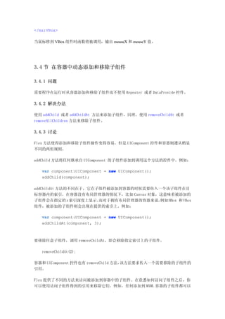 </mx:VBox>

当鼠标移到 VBox 组件时函数将被调用，输出 mouseX 和 mouseY 值。




3.4 节 在容器中动态添加和移除子组件

3.4.1 问题

需要程序在运行时从容器添加和移除子组件而不使用 Repeater 或者 DataProvide 控件。

3.4.2 解决办法

使用 addChild 或者 addChildAt 方法来添加子组件，同理，使用 removeChildAt 或者
removeAllChildren 方法来移除子组件。

3.4.3 讨论

Flex 方法使得添加和移除子组件操作变得容易，但是 UIComponent 控件和容器则遵从稍显
不同的两组规则。

addChild 方法将任何继承自 UIComponent 的子组件添加到调用这个方法的控件中。例如：

   var component:UIComponent = new UIComponent();
   addChild(component);

addChildAt 方法的不同在于，它在子组件被添加到容器的时候需要传入一个该子组件在目
标容器内的索引。在容器没有布局管理器的情况下，比如 Canvas 对象，这意味着被添加的
子组件会在指定的 z 索引深度上显示。   而对于拥有布局管理器的容器来说，例如 HBox 和 VBox
组件，被添加的子组件则会出现在提供的索引上。例如：

   var component:UIComponent = new UIComponent();
   addChildAt(component, 3);



要移除任意子组件，调用 removeChildAt，即会移除指定索引上的子组件。

   removeChildAt(2);

容器和 UIComponent 控件也有 removeChild 方法，该方法要求传入一个需要移除的子组件的
引用。

Flex 提供了不同的方法来访问被添加到容器中的子组件。在获悉如何访问子组件之后，你
可以使用访问子组件得到的引用来移除它们。例如，任何添加到 MXML 容器的子组件都可以
 