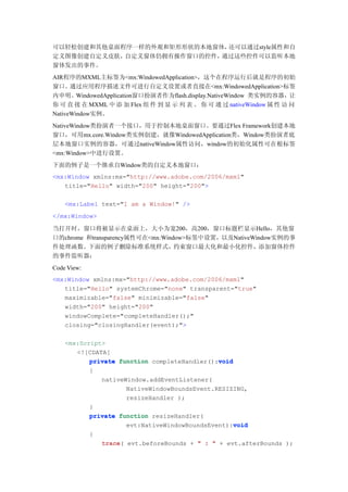 可以轻松创建和其他桌面程序一样的外观和矩形形状的本地窗体，还可以通过style属性和自
定义图像创建自定义皮肤，自定义窗体仍拥有操作窗口的控件，通过这些控件可以监听本地
窗体发出的事件。
AIR程序的MXML主标签为<mx:WindowedApplication>，这个在程序运行后就是程序的初始
窗口。通过应用程序描述文件可进行自定义设置或者直接在<mx:WindowedApplication>标签
内申明。WindowedApplication窗口扮演者作为flash.display.NativeWindow 类实例的容器，让
你 可 直 接 在 MXML 中 添 加 Flex 组 件 到 显 示 列 表 。 你 可 通 过 nativeWindow 属 性 访 问
NativeWindow实例。
NativeWindow类扮演者一个接口，用于控制本地桌面窗口。要通过Flex Framework创建本地
窗口，可用mx.core.Window类实例创建，就像WindowedApplication类，Window类扮演者底
层本地窗口实例的容器，可通过nativeWindow属性访问，window的初始化属性可在根标签
<mx:Window>中进行设置。
下面的例子是一个继承自Window类的自定义本地窗口：
<mx:Window xmlns:mx="http://www.adobe.com/2006/mxml"
   title="Hello" width="200" height="200">

    <mx:Label text="I am a Window!" />
</mx:Window>

当打开时，窗口将被显示在桌面上，大小为宽200，高200，窗口标题栏显示Hello，其他窗
口的chrome 和transparency属性可在<mx:Window>标签中设置，以及NativeWindow实例的事
件处理函数。下面的例子删除标准系统样式，约束窗口最大化和最小化控件，添加窗体控件
的事件监听器：
Code View:
<mx:Window xmlns:mx="http://www.adobe.com/2006/mxml"
   title="Hello" systemChrome="none" transparent="true"
   maximizable="false" minimizable="false"
   width="200" height="200"
   windowComplete="completeHandler();"
   closing="closingHandler(event);">

    <mx:Script>
       <![CDATA[
                                              void
           private function completeHandler():void
           {
              nativeWindow.addEventListener(
                     NativeWindowBoundsEvent.RESIZING,
                     resizeHandler );
           }
           private function resizeHandler(
                                                   void
                     evt:NativeWindowBoundsEvent):void
             {
                 trace(
                 trace evt.beforeBounds + " : " + evt.afterBounds );
 