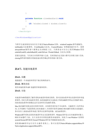 }

                                           void
           private function closeHandler():void
           {
              if(
              if !window.closed ) window.close();
           }
      ]]>
   </mx:Script>


</mx:WindowedApplication>



当程序完成初始化布局并打开底层NativeWindow实例， windowComplete事件被触发，
initHandler方法被调用。在initHandler方法内，CustomWindow 实例被创建并打开。设置
alwaysInFront 属 性 窗 口 被 锁 定 在 Z 轴 最 上 层 ， 当 然 你 也 可 以 自 己 使 用 Window 类 的
orderInFrontOf, orderInBackOf, orderToFront 和orderToBack 方法自己设置。
需要注意的是，当关闭主应用程序窗口之前，关闭其他自定义窗口都不会导致主窗口关闭，
closing事件监听器的目的就是退出程序确定所有的窗口要关闭。




23.4 . 创建本地菜单
23.4节.


23.4.1. 问题
我想提供一个本地菜单供用户执行特殊的命令。

23.4.2. 解决办法
使用本地的菜单API 创建程序和窗体菜单。

23.4.3. 讨论


本地菜单API类提供了操作系统本地菜单的相关特性。你可以添加菜单项以及监听菜单项选
择事件。有好几种本地菜单类型， 如何创建和交互这取决于你的AIR程序所运行的操作系统 ，
因此你添加菜单时要确认是否支持所有目标操作系统。
Mac OS X操作系统支持应用程序菜单。应用程序菜单是个全局菜单，可被程序工具栏所访
问， 且不依赖于当前获得焦点的本地窗口。  应用程序菜单是MAC OS X操作系统自动创建的 ，
你可以往上面添加菜单项或子菜单以及事件处理器，成为标准菜单。
Windows操作系统支持的本地菜单本认为是窗体菜单。Window菜单显示在本地窗体对象上，
刚好在标题栏下面，且只支持具有系统边框的本地窗体，因此当 <mx:Window>实例的
systemChrome属性被设为none时Window菜单是不能被添加进去的。
要 检 测 AIR 程 序 运 行 在 什 么 操 作 系 统 上 ， 你 可 以 使 用 NativeWindow.supportsMenu 和
NativeApplication.supportsMenu属性：
 