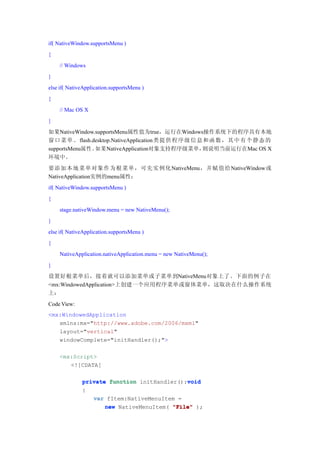 if( NativeWindow.supportsMenu )
{
    // Windows
}
else if( NativeApplication.supportsMenu )
{
    // Mac OS X
}
如果NativeWindow.supportsMenu属性值为true，运行在Windows操作系统下的程序具有本地
窗口 菜 单 。 flash.desktop.NativeApplication类提 供 程 序 级 信 息 和 函 数 ， 其 中 有 个 静 态 的
supportsMenu属性。 如果NativeApplication对象支持程序级菜单，         则说明当前运行在Mac OS X
环境中。
要添加本地菜单对象作为根菜单，可先实例化NativeMenu，并赋值给NativeWindow或
NativeApplication实例的menu属性：
if( NativeWindow.supportsMenu )
{
    stage.nativeWindow.menu = new NativeMenu();
}
else if( NativeApplication.supportsMenu )
{
    NativeApplication.nativeApplication.menu = new NativeMenu();
}
设置好根菜单后，接着就可以添加菜单或子菜单到NativeMenu对象上了。下面的例子在
<mx:WindowedApplication>上创建一个应用程序菜单或窗体菜单，这取决在什么操作系统
上：
Code View:
<mx:WindowedApplication
   xmlns:mx="http://www.adobe.com/2006/mxml"
   layout="vertical"
   windowComplete="initHandler();">

    <mx:Script>
       <![CDATA[

                                             void
              private function initHandler():void
              {
                 var fItem:NativeMenuItem =
                     new NativeMenuItem( "File" );
 