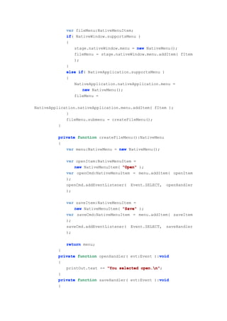 var fileMenu:NativeMenuItem;
             if(
             if NativeWindow.supportsMenu )
             {
                 stage.nativeWindow.menu = new NativeMenu();
                 fileMenu = stage.nativeWindow.menu.addItem( fItem
                 );
             }
             else if NativeApplication.supportsMenu )
                   if(
             {
                 NativeApplication.nativeApplication.menu =
                     new NativeMenu();
                 fileMenu =

NativeApplication.nativeApplication.menu.addItem( fItem );
             }
             fileMenu.submenu = createFileMenu();
          }

         private function createFileMenu():NativeMenu
         {
            var menu:NativeMenu = new NativeMenu();

             var openItem:NativeMenuItem =
                new NativeMenuItem( "Open" );
             var openCmd:NativeMenuItem = menu.addItem( openItem
             );
             openCmd.addEventListener( Event.SELECT, openHandler
             );

             var saveItem:NativeMenuItem =
                new NativeMenuItem( "Save" );
             var saveCmd:NativeMenuItem = menu.addItem( saveItem
             );
             saveCmd.addEventListener( Event.SELECT, saveHandler
             );

             return menu;
         }
                                                   void
         private function openHandler( evt:Event ):void
         {
            printOut.text += "You selected open.n"
                                           open.n";
         }
                                                   void
         private function saveHandler( evt:Event ):void
         {
 