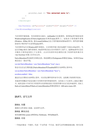 printOut.text += "You selected save.n"
                                                  save.n";
              }
       ]]>
    </mx:Script>

    <mx:TextArea id="printOut" width="100%" height="100%" />
</mx:WindowedApplication>



当应用程序被创建，布局初始化完成后，initHandler方法被调用，新的File菜单被添加到
WindowedApplication 或 NativeApplication 实 例 的 menu 属 性 上 ， 这 取 决 于 你 的 操 作 系 统
(Windows 或Mac OS X)。通过createFileMenu方法子菜单被添加到File菜单中，               事件监听器被
添加用于响应每个目录项的select事件。
当应用程序运行在Windows操作系统时，主应用程序窗口将在标题栏下面显示File菜单。当
运行在Mac OS X 操作系统时，File菜单将会显示在应用程序工具栏上。选择File菜单后会打
开拥 有 子 菜 单 选 项 的 上 下 文 菜 单 。 点 击 任 何 菜 单 项 会 调 用 注 册 了 的 事 件 监 听 器 并在
<mx:TextArea>对象上打印出文本。
NativeMenuItem类还提供分割线支持，构造器默认的isSeperator参数值为false，如果设为true
则会显示一条水平线：
var rule:NativeMenuItem = new NativeMenuItem( "Line", true );
你还可以在运行期间通过NativeMenuItem类的enabled属性启动和禁止菜单项：
var saveItem:NativeMenuItem = new NativeMenuItem( "Save" );
saveItem.enabled = false;
通过在运行期间启动和禁止菜单，可以设定哪些菜单命令可用，这依赖于你的程序需求。
本地菜单的概念不仅仅局限于应用程序菜单和窗体菜单，还有如上下文菜单----鼠标右键打
开，   或者是窗口中命令打开的菜单以及系统托盘打开的菜单都可以认为是本地菜单，                                 实际上
flash.ui.ContextMenu和flash.ui.ContextMenuItem类都是继承自 AIR native menu API.




23.5 . 读写文件
23.5节.


23.5.1. 问题
我想在文件系统上创建，访问和写文件。

23.5.2. 解决办法
使用AIR的file system API的File, FileStream, 和FileMode类。

23.5.3. 讨论


一个File对象是一个指针，代表一个文件或一个目录。要读写文件到硬盘驱动器，你可以使
 