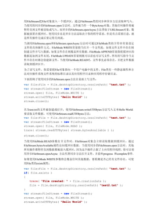 用FileStream把File对象放入一个缓冲区，通过FileStream类的同步和异步方法读取和写入。
当使用的同步的FileStream.open方法时，文件被当作一个ByteArray对象，其他任何操作将被
暂停直到文件被读取或写入。        而异步的FileStream.openAsync方法类似于URLStream对象，数
据被放置在缓冲区。使用同步还是异步方法这取决于你的程序需求，但是有点需要注意，就
是所有操作完成后要记得关闭流。
当调用FileStrema.open和FileStream.openAsync方法时可通过FileMode类的字符串常量设定
文件的具体操作方式。FileMode.WRITE常量指当打开一个文件流，如果文件文件不存在则
创建文件并写入数据，        如果文件存在则覆盖所有数据。          FileMode.APPEND常量指把缓冲区的
数据追加到文件末尾，        FileMode.UPDATE常量则既可以读也可以写文件。          所有的写指令当文
件不存在时都会创建新文件，当使用FileMode.READ时，文件事先必须存在，并把文件数据
读取到缓冲区中。
为了读写文件，你需要把File对象指向一个用户电脑中的文件。File类有一些静态属性和方
法对应操作系统文件系统的标准目录以及应用程序目录和应用程序存储目录。
下面的例子使用同步的FileStream.open方法在桌面上写文件：
var file:File = File.desktopDirectory.resolvePath( "test.txt" );
var stream:FileStream = new FileStream();
stream.open( file, FileMode.WRITE );
stream.writeUTFBytes( "Hello World" );
stream.close();


名为test.txt的文件被创建或打开，使用FileStream.writeUTFBytes方法写入文本Hello World。
要读取文件数据，可使用FileStream.readUTFBytes方法：
var file:File = File.desktopDirectory.resolvePath( "test.txt" );
var stream:FileStream = new FileStream();
stream.open( file, FileMode.READ );
trace( stream.readUTFBytes( stream.bytesAvailable ) );
stream.close();

当使用FileMode.READ参数打开文件时，FileStream对象会立即读取数据到缓冲区，通过
FileStream.bytesAvailable属性访问缓冲区数据。当使用同步的FileStream.open方法时，其他
所有操作都暂停直到数据都被放入缓冲区，              因为这个操作占据了主应用程序线程。        你可以使
用异步FileStream.openAsync 方法代替同步方法打开文件，并监听progress 和complete事件。
如果使用FileMode.WRITE参数将会覆盖任何其他数据，要检测是否已经有文件存在，可使
用File类的exists属性：
var file:File = File.desktopDirectory.resolvePath( "test.txt" );
if(
if file.exists )
{
    trace "File created: " + file.creationDate );
    trace(
    file = File.desktopDirectory.resolvePath( "test2.txt" );
}
var stream:FileStream = new FileStream();
stream.open( file, FileMode.WRITE );
stream.writeUTFBytes( "Hello World" );
 
