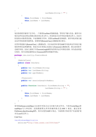 lastName:String = "" )
        {
             this.firstName = firstName;
             this
             this.lastName = lastName;
             this
        }

    }
}
每次你的程序被用户打开时，一个新的UserData对象被创建，等待用户输入信息，通常可以
保存这些信息以特定的格式保存到文本文件上，     但是你也可以序列化对象到文件上，从而可
轻易的以对象类型读取，不必要解析字符串，重置UserData新实例属性。要序列化对象且通
过反序列化保留其属性值，需要使用[RemoteClass]元数据标签注册它。
在类申明前插入[RemoteClass] 元数据标签，可启动此类在使用AMF序列化和反序列化中能
保持类型信息和属性值。你也可以在变量定义前加上[Transient]元数据标签，指示此变量不
会被序列化。比如上面例子中的sessionLength属性每次程序运行时都会更新，因为没必要进
行保存，你可以把此属性标记为transient属性拒绝被序列化：
package com.oreilly.flexcookbook
{
   [RemoteClass]
   public class UserData
   {
       public var firstName:String;
       public var lastName:String;
       public var age:Number;

        [Transient]
        public var sessionLength:Number;

        public function UserData( firstName:String = ""
                                                     "",
                               lastName:String = "" )
        {
           this
           this.firstName = firstName;
           this.lastName = lastName;
           this
        }
    }
}
使用 FileStream.writeObject 方法 把 序 列 化 自 定 义 对 象 写 到 文 件 里 ， 当 使 用writeObject和
readObject 写 入 和 读 取 二 进 制 数 据 默 认 所 用 的 编 码 格 式 是 AMF 3 规 范 。 通 过 设 置
FileStream.objectEncoding属性，你可以使用AMF 0 格式，下面的例子保存用户信息到扩展
名为.user的文件上：
Code View:
<mx:WindowedApplication
   xmlns:mx="http://www.adobe.com/2006/mxml"
 