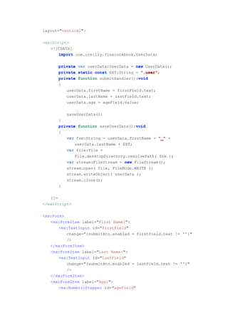 layout="vertical">

<mx:Script>
   <![CDATA[
       import com.oreilly.flexcookbook.UserData;

      private   var userData:UserData = new UserData();
      private   static const EXT:String = ".user"
                                          ".user";
      private                            void
                function submitHandler():void
      {
          userData.firstName = firstField.text;
          userData.lastName = lastField.text;
          userData.age = ageField.value;

          saveUserData();
      }
      private function saveUserData():void
                                      void
      {
         var fnm:String = userData.firstName + "_" +
             userData.lastName + EXT;
         var file:File =
             File.desktopDirectory.resolvePath( fnm );
         var stream:FileStream = new FileStream();
         stream.open( file, FileMode.WRITE );
         stream.writeObject( userData );
         stream.close();
      }

   ]]>
</mx:Script>

<mx:Form>
   <mx:FormItem label="First Name:">
       <mx:TextInput id="firstField"
          change="{submitBtn.enabled = firstField.text != ''
                                                          ''}"
          />
   </mx:FormItem>
   <mx:FormItem label="Last Name:">
       <mx:TextInput id="lastField"
          change="{submitBtn.enabled = lastField.text != ''
                                                         ''}"
          />
   </mx:FormItem>
   <mx:FormItem label="Age:">
       <mx:NumericStepper id="ageField"
 