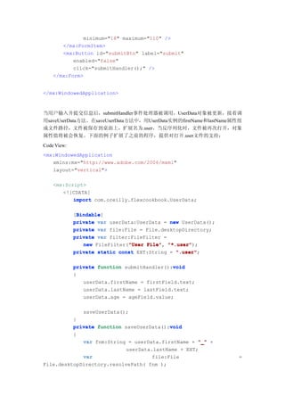 minimum="18" maximum="110" />
       </mx:FormItem>
       <mx:Button id="submitBtn" label="submit"
           enabled="false"
           click="submitHandler();" />
    </mx:Form>


</mx:WindowedApplication>



当用户输入并提交信息后，submitHandler事件处理器被调用，UserData对象被更新，接着调
用saveUserData方法。在saveUserData方法中，用UserData实例的firstName和lastName属性组
成文件路径，文件被保存到桌面上，扩展名为.user。当反序列化时，文件被再次打开，对象
属性值将被会恢复。下面的例子扩展了之前的程序，提供对打开.user文件的支持：
Code View:
<mx:WindowedApplication
   xmlns:mx="http://www.adobe.com/2006/mxml"
   layout="vertical">

    <mx:Script>
       <![CDATA[
           import com.oreilly.flexcookbook.UserData;

              Bindable
              Bindable]
             [Bindable
             private var userData:UserData = new UserData();
             private var file:File = File.desktopDirectory;
             private var filter:FileFilter =
                               "User File", "*.user");
                new FileFilter("User File" "*.user"
             private static const EXT:String = ".user"
                                               ".user";

                                              void
             private function submitHandler():void
             {
                userData.firstName = firstField.text;
                userData.lastName = lastField.text;
                userData.age = ageField.value;

                saveUserData();
          }
                                           void
          private function saveUserData():void
          {
             var fnm:String = userData.firstName + "_" +
                            userData.lastName + EXT;
             var                     file:File                  =
File.desktopDirectory.resolvePath( fnm );
 
