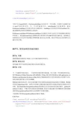 <mx:HRule width="100%" />
    <mx:Button label="open" click="openHandler();" />


</mx:WindowedApplication>



当用户点击open按钮时，File.browseForOpen方法会打开一个对话框，并设置了过滤器只显
示 .user 扩 展 名 的 文 件 。 当 一 个 文 件 被 选 中 后 ， selectHandler 方 法 被 调 用 ， 通 过
FileStream.readObject方法将文件读入到缓冲区，readObject方法将反序列化UserData对 象 ，
通过数据绑定将保存的数据显示到表单。
FileStream.writeObject和FileStream.readObject方法提供了很多方法用于序列化数据对象到文
件系统上。通过[RemoteClass]元数据标签注册类即可用AMF将类进行编码为二进制格式。
如果你是从文本文件中处理载入和解析键--值对自定义对象，那么序列化自定义对象将大大
减少开发开销。




23.7 . 使用加密的本地存储区
23.7节.


23.7.1. 问题
我想把数据存储到用户硬盘上且不可被其他程序所读写。

23.7.2. 解决办法
使用AIR 程序中加密的本地存储区以加密存储信息。

23.7.3. 讨论


当一个AIR程序被安装后，一个加密的本地存储区被创建，用于存储一些需要保密的信息。
使用 Windows的 Data Protection API (DPAPI) 和 Mac OS X 的密 匙 链 for AIR applications on
Windows and Keychain for those on Mac OS X, 数据被加密且只有在相同的安全沙箱中可用，
加密本地存储区最大空间为10MB。
数据被存储在哈希表中，         你可以使用键字符串设置和读取加密本地存储区中的数据。         数据被
序列化为ByteArray对象，这样可以存储大多数内建对象类型以及通过类别名注册的自定义
对象。通过flash.data.EncryptedLocalStore类的静态方法访问加密的本地存储区。getItem和
setItem方法通过一个键字符串读取相关联的数据，             你也可以通过键字符串删除相关联的数据
或使用EncryptedLocalStore类的方法清除整个存储区数据。
下面的例子使用EncryptedLocalStore存储用户数据：
Code View:
<?xml version="1.0" encoding="utf-8"?>
<mx:WindowedApplication xmlns:mx="http://www.adobe.com/2006/mxml"
   layout="vertical" windowComplete="completeHandler();">
   <mx:Script>
 