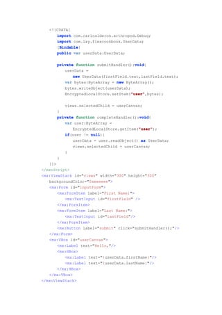 <![CDATA[
      import com.carlcalderon.arthropod.Debug;
      import com.lxy.flexcookbook.UserData;
       Bindable
       Bindable]
      [Bindable
      public var userData:UserData;

      private function submitHandler():void
                                        void
                                        void{
         userData =
             new UserData(firstField.text,lastField.text);
         var bytes:ByteArray = new ByteArray();
         bytes.writeObject(userData);
                                      "user"
                                      "user",bytes);
         EncryptedLocalStore.setItem("user"

          views.selectedChild = userCanvas;
      }
                                         void
      private function completeHandler():void
                                         void{
         var user:ByteArray =
                                         "user"
                                         "user");
             EncryptedLocalStore.getItem("user"
         if(user != null
         if          null){
             userData = user.readObject() as UserData;
              views.selectedChild = userCanvas;
          }
      }
   ]]>
</mx:Script>
<mx:ViewStack id="views" width="300" height="300"
   backgroundColor="0xeeeeee">
   <mx:Form id="inputForm">
       <mx:FormItem label="First Name:">
          <mx:TextInput id="firstField" />
       </mx:FormItem>
       <mx:FormItem label="Last Name:">
          <mx:TextInput id="lastField"/>
       </mx:FormItem>
       <mx:Button label="submit" click="submitHandler();"/>
   </mx:Form>
   <mx:VBox id="userCanvas">
       <mx:Label text="Hello,"/>
       <mx:HBox>
          <mx:Label text="{userData.firstName}"/>
          <mx:Label text="{userData.lastName}"/>
       </mx:HBox>
   </mx:VBox>
</mx:ViewStack>
 