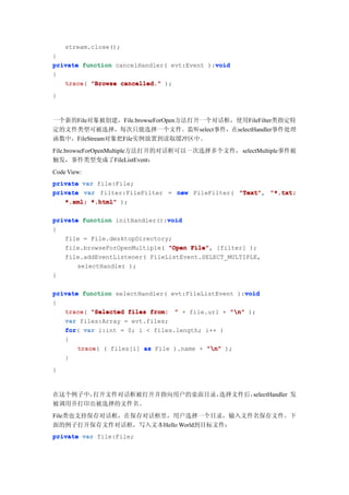 stream.close();
}
                                            void
private function cancelHandler( evt:Event ):void
{
   trace(
   trace "Browse cancelled." );
}



一个新的File对象被创建，File.browseForOpen方法打开一个对话框，使用FileFilter类指定特
定的文件类型可被选择，每次只能选择一个文件。监听select事件，在selectHandler事件处理
函数中，FileStream对象把File实例放置到读取缓冲区中。
File.browseForOpenMultiple方法打开的对话框可以一次选择多个文件， selectMultiple事件被
触发，事件类型变成了FileListEvent：
Code View:
private var file:File;
private var filter:FileFilter = new FileFilter( "Text" "*.txt;
                                                "Text",
   *.xml; *.html" );

                               void
private function initHandler():void
{
   file = File.desktopDirectory;
   file.browseForOpenMultiple( "Open File" [filter] );
                                     File",
   file.addEventListener( FileListEvent.SELECT_MULTIPLE,
       selectHandler );
}

                                                    void
private function selectHandler( evt:FileListEvent ):void
{
   trace(
   trace "Selected files from: " + file.url + "n" );
   var files:Array = evt.files;
   for(
   for var i:int = 0; i < files.length; i++ )
   {
       trace ( files[i] as File ).name + "n" );
       trace(
   }
}



在这个例子中，打开文件对话框被打开并指向用户的桌面目录，选择文件后，selectHandler 发
被调用并打印出被选择的文件名。
File类也支持保存对话框，在保存对话框里，用户选择一个目录，输入文件名保存文件。下
面的例子打开保存文件对话框，写入文本Hello World到目标文件：
private var file:File;
 