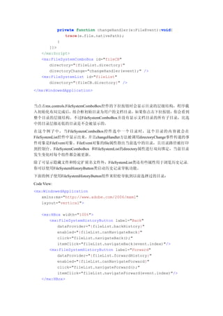 void
             private function changeHandler(e:FileEvent):void
                                                         void{
                trace(e.file.nativePath);
                trace
             }
       ]]>
    </mx:Script>
    <mx:FileSystemComboBox id="fileCB"
       directory="{fileList.directory}"
       directoryChange="changeHandler(event);" />
    <mx:FileSystemList id="fileList"
       directory="{fileCB.directory}" />
</mx:WindowedApplication>



当点击mx.controls.FileSystemComboBox控件的下拉按钮时会显示目录的层级结构，程序载
入初始化布局完成后，组合框初始目录为用户的文档目录，如果你点击下拉按钮，你会看到
整个目录的层级结构。不过FileSystemComboBox并没有显示文档目录的所有子目录，比选
中的目录层级还低的目录是不会被显示的。
在这个例子中，当FileSystemComboBox控件选中一个目录时，这个目录的内容就会在
FileSystemList控件中显示出来，并且changeHandler方法被调用directoryChange事件传递的事
件对象是FileEvent对象。FileEvent对象的file属性指出当前选中的目录，且目录路径被打印
到控制台。FileSystemComboBox 和FileSystemList的directory属性进行双向绑定，当前目录
发生变化时每个组件都会被更新。
除了可显示隐藏文件和特定扩展名文件外，FileSystemList类还有些属性用于浏览历史记录，
你可以使用FileSystemHistoryButton类启动历史记录导航功能。
下面的例子使用FileSystemHistoryButton组件来轻松导航到以前选择过的目录：
Code View:
<mx:WindowedApplication
   xmlns:mx="http://www.adobe.com/2006/mxml"
   layout="vertical">

    <mx:HBox width="100%">
       <mx:FileSystemHistoryButton label="Back"
           dataProvider="{fileList.backHistory}"
           enabled="{fileList.canNavigateBack}"
           click="fileList.navigateBack();"
           itemClick="fileList.navigateBack(event.index)"/>
       <mx:FileSystemHistoryButton label="Forward"
           dataProvider="{fileList.forwardHistory}"
           enabled="{fileList.canNavigateForward}"
           click="fileList.navigateForward();"
           itemClick="fileList.navigateForward(event.index)"/>
    </mx:HBox>
 
