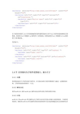 <mx:Canvas xmlns:mx="http://www.adobe.com/2006/mxml" width="400"
   height="300">
   <mx:Canvas left="20" right="20" top="20" bottom="50"
       id="innerCanvas ">
       <mx:Button label="Button Label" left="20" right="20"
          top="10"/>
       <mx:TextInput left="30" right="30" bottom="10"/>
   </mx:Canvas>
</mx:Canvas>



在下面的代码段中，    由于应用到面板的约束性属性的原因，      两个 Panel 组件的宽度都将是 320
像素。 顶部的 Panel 将根据 top 制约置于 40 像素处，同样底部的 Panel 将根据 bottom 制约
置于 260 像素处。

代码如下：

<mx:Canvas xmlns:mx="http://www.adobe.com/2006/mxml" width="400"
   height="300">
   <mx:Panel left="40" right="40" top="40" id="topPanel ">
       <mx:Label text="Label text"/>
   </mx:Panel>
   <mx:Panel left="40" right="40" bottom="40" id="bottomPanel">
       <mx:Label text="Label text"/>
   </mx:Panel>
</mx:Canvas>




3.6 节 在容器内为子组件设置最大、最小尺寸

3.6.1 问题

你需要添加多个子组件到某个组件里，并且保证如果子组件的数量扩大超过一定数量的时
候，子组件将添加到容器下一行去。

3.6.2 解决办法

使用 maxWidth 或者 maxHeight 属性来决定组件内的子组件放置在何处。

3.6.3 讨论

maxWidth 和 maxHeight 样式属性定义了组件父亲允许其显示的最大高度和宽度。下面的代
码段里，将检查 maxWidth 样式属性以保证添加的组件不会引起容器超过其父亲容器所允许
 