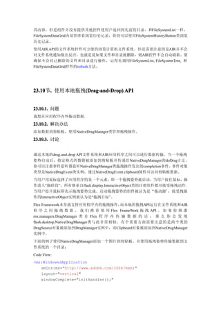 其内容，但是组件并没有提供其他控件使用户返回到先前的目录。和FileSystemList一样，
FileSystemDataGrid内部管理着浏览历史记录，你仍可以使用FileSystemHistoryButton类浏览
历史记录。
使用AIR API的文件系统控件可方便的浏览计算机文件系统。但是需要注意的是AIR并不会
对文件系统通知做出反应，也就是说如果文件和目录被删除，则AIR控件不会自动刷新。要
确保不会对已删除的文件和目录进行操作，记得先调用FileSystemList, FileSystemTree, 和
FileSystemDataGrid控件的refresh方法。




23.10 . 使用本地拖拽(Drag-and-Drop) API
23.10节.       (Drag-and-Drop)


23.10.1. 问题
我想在应用程序内外拖动数据.

23.10.2. 解决办法
添加数据到剪贴板，使用NativeDragManager类管理拖拽操作。

23.10.3. 讨论


通过本地的drag-and-drop API文件系统和AIR应用程序之间可以进行数据传输。当一个拖拽
姿势启动后，指定格式的数据被添加到剪贴板并传递给NativeDragManager的doDrag方 法 。
你可以注册事件监听器监听NativeDragManager类拖拽操作发出的completion事件。事件对象
类型是NativeDragEvent类实例，通过NativeDragEvent.clipboard属性可访问剪贴板数据。
当用户用鼠标选择了应用程序的某一个元素，即一个拖拽姿势被启动。当用户按住鼠标，操
作进入“拖阶段”，所有继承自flash.display.InteractiveObject类的注册组件都可接受拖拽动作。
当用户松开鼠标即表示拖拽姿势完成。启动拖拽姿势的组件被认为是“拖动源”，接受拽操
作的InteractiveObject实例被认为是“拖拽目标”。
Flex Framework本身就支持应用程序内的拖拽操作，          而本地的拖拽API运行在文件系统和AIR
程 序 之 间 拖 拽 数 据 。 我 们 推 荐 使 用 Flex FrameWork 拖 拽 API 。 如 果 你 熟 悉
mx.managers.DragManager 类 在 Flex 程 序 内 传 输 数 据 的 话 ， 那 么 你 会 发 现
flash.desktop.NativeDragManager类与此非常相似。有个重要方面需要注意的是两个类的
DragSource对象被添加到DragManager实例中，而Clipboard对象被添加到NativeDragManager
实例中。
下面的例子使用NativeDragManager添加一个图片到剪贴板，并使用拖拽姿势传输数据到文
件系统的一个目录：
Code View:
<mx:WindowedApplication
   xmlns:mx="http://www.adobe.com/2006/mxml"
   layout="vertical"
   windowComplete="initHandler();"
 