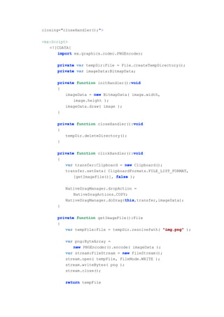 closing="closeHandler();">

<mx:Script>
   <![CDATA[
       import mx.graphics.codec.PNGEncoder;

      private var tempDir:File = File.createTempDirectory();
      private var imageData:BitmapData;

                                     void
      private function initHandler():void
      {
         imageData = new BitmapData( image.width,
             image.height );
         imageData.draw( image );
      }

      private function closeHandler():void
                                      void
      {
         tempDir.deleteDirectory();
      }

                                      void
      private function clickHandler():void
      {
         var transfer:Clipboard = new Clipboard();
         transfer.setData( ClipboardFormats.FILE_LIST_FORMAT,
             [getImageFile()], false );

          NativeDragManager.dropAction =
             NativeDragActions.COPY;
                                   this
                                   this,transfer,imageData);
          NativeDragManager.doDrag(this
      }

      private function getImageFile():File
      {
         var tempFile:File = tempDir.resolvePath( "img.png" );

          var png:ByteArray =
             new PNGEncoder().encode( imageData );
          var stream:FileStream = new FileStream();
          stream.open( tempFile, FileMode.WRITE );
          stream.writeBytes( png );
          stream.close();

          return tempFile
 