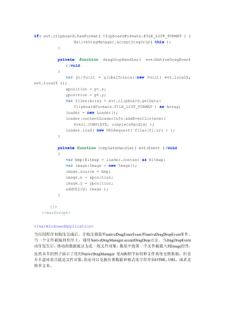 if(
if evt.clipboard.hasFormat( ClipboardFormats.FILE_LIST_FORMAT ) )
                NativeDragManager.acceptDragDrop( this );
         }

          private function dragDropHandler( evt:NativeDragEvent
               void
             ):void
          {
                                            new
             var pt:Point = globalToLocal(new Point( evt.localX,
evt.localY ));
             xposition = pt.x;
             yposition = pt.y;
             var files:Array = evt.clipboard.getData(
                 ClipboardFormats.FILE_LIST_FORMAT ) as Array;
             loader = new Loader();
             loader.contentLoaderInfo.addEventListener(
                 Event.COMPLETE, completeHandler );
             loader.load( new URLRequest( files[0].url ) );
          }

                                                        void
          private function completeHandler( evt:Event ):void
          {
             var bmp:Bitmap = loader.content as Bitmap;
             var image:Image = new Image();
             image.source = bmp;
             image.x = xposition;
             image.y = yposition;
             addChild( image );
          }

      ]]>
   </mx:Script>


</mx:WindowedApplication>

当应用程序初始化完成后，开始注册监听nativeDragEnterEvent和nativeDragDropEvent事 件 。
当一个文件被拖到程序上，调用NativeDragManager.acceptDragDrop方法。当dragDropEvent
动作发生后，移动的数据被认为是一组文件对象，       数组中的第一个文件被载入到Image控件。
虽然本节的例子演示了使用NativeDragManager 使AIR程序如何和文件系统交换数据，但是
并不意味着只能是文件对象，你还可以交换位图数据和格式化字符串如HTML, URL, 或者是
简单文本。
 