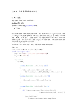 23.11 . 与操作系统剪贴板交互
23.11节.


23.11.1. 问题
我想与操作系统剪贴板进行数据交换。

23.11.2. 解决办法
使用Clipboard类的静态generalClipboard属性。

23.11.3. 讨论


除了通过拖拽操作和系统剪贴板交换数据外，还可通过flash.desktop.Clipboard类的静态属性
generalClipboard与剪贴板交换数据。AIR程序支持的数据交换格式有：位图数据，标准文本
数据，HTML, 和URL格式。 当数据可用时，可分别被转换为BitmapData对象，File对象数
组和String对象。你还可以用自定义数据与Clipboard对象进行交换，只不过这些数据只能在
知道如何处理它的其他AIR程序中可用。
在下面的例子中，你可以添加，删除，访问操作系统剪贴板中的数据：
Code View:
<?xml version="1.0" encoding="utf-8"?>
<mx:WindowedApplication
   xmlns:mx="http://www.adobe.com/2006/mxml"
   layout="vertical">

    <mx:Script>
       <![CDATA[

                                           void
             private function addHandler():void
             {
                Clipboard.generalClipboard.setData(
                    ClipboardFormats.TEXT_FORMAT,textField.text );
             }
                                              void
             private function removeHandler():void
             {
                 Clipboard.generalClipboard.clear();
             }

                                              void
             private function pasteHandler():void
             {
                if(
                if Clipboard.generalClipboard.hasFormat(
                                     ClipboardFormats.TEXT_FORMAT ) )
                {
                    textField.text =
                       Clipboard.generalClipboard.getData(
 