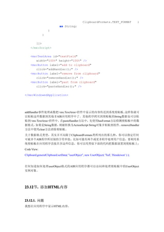 ClipboardFormats.TEXT_FORMAT               )
                             as String;
                   }
              }

       ]]>
    </mx:Script>

    <mx:TextArea id="textField"
       width="100%" height="100%" />
    <mx:Button label="add to clipboard"
       click="addHandler();" />
    <mx:Button label="remove from clipboard"
       click="removeHandler();" />
    <mx:Button label="past from clipboard"
       click="pasteHandler();" />

</mx:WindowedApplication>




addHandler事件处理函数把<mx:TextArea>控件中显示的内容传送到系统剪贴板。        这样你就可
以粘贴这些数据到其他非AIR应用程序中了。其他程序拷贝到剪贴板的String数据也可以粘
贴到<mx:TextArea>控件中。在pasteHandler方法中，先使用hasFormat方法检测剪贴板中的数
据格式，   如果是String数据，则被转换为ActionScript String对象并粘贴到组件。removeHandler
方法中使用clear方法清除剪贴板。
关于数据格式类型，其实并不局限于ClipboardFormats类所列出的那几种，你可以指定任何
可被多个AIR程序所识别的字符串值，比如可能有两个或更多程序处理用户信息，要利用系
统剪贴板在应用程序直接共享这些信息，你可以用类似下面的代码把数据放置到剪贴板上：
Code View:
Clipboard.generalClipboard.setData( "userObject", new UserObject( 'Ted', 'Henderson' ) );


任何知道如何处理userObject格式的AIR应用程序都可以访问和处理剪贴板中的UserObject
实例对象。




23.12 . 添加HTML
23.12节.   HTML
          HTML内容


23.12.1. 问题
我想在应用程序中显示HTML内容。
 